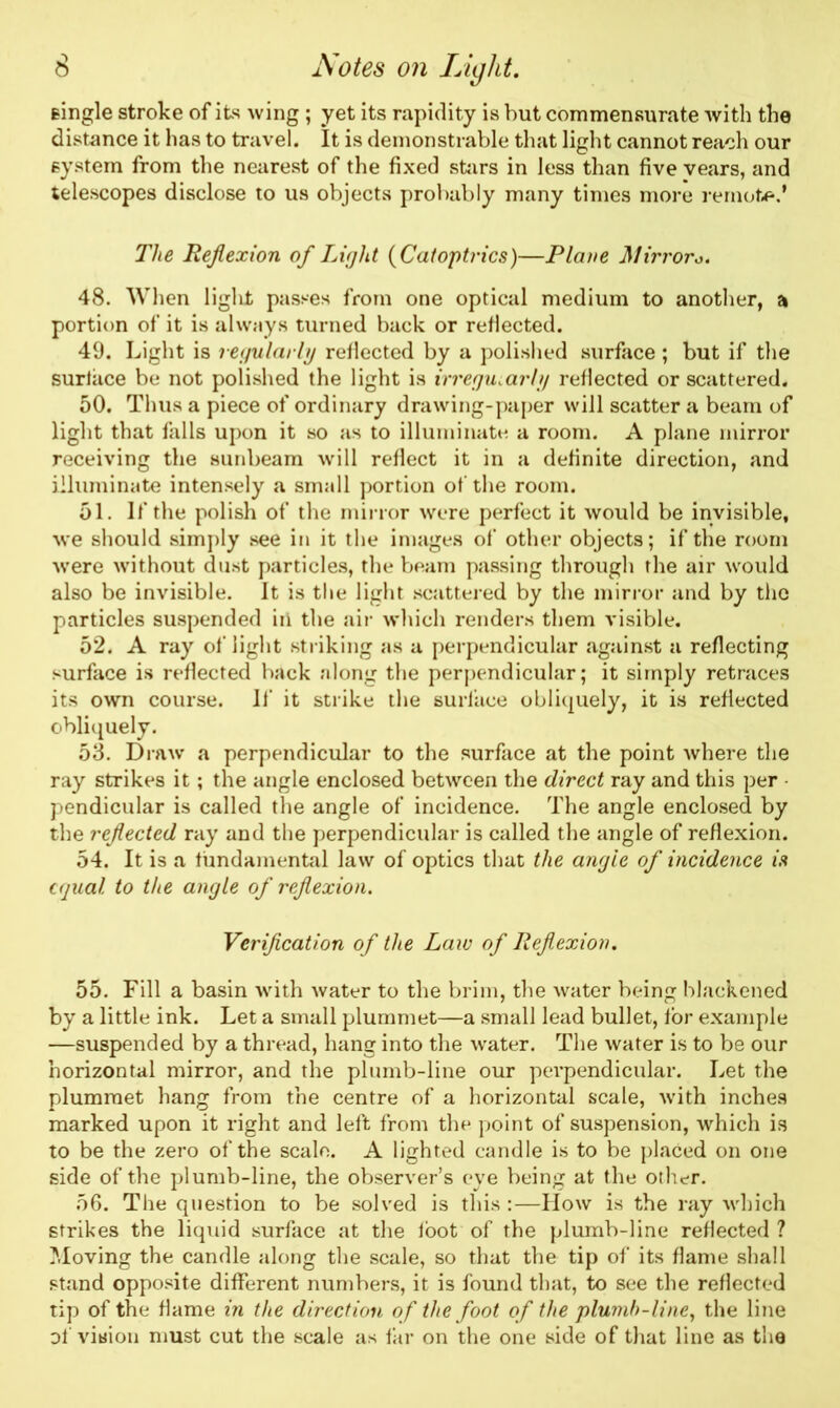 single stroke of its wing ; yet its rapidity is but commensurate with the distance it has to travel. It is demonstrable that light cannot reach our system from the nearest of the fixed stirs in less than five vears, and telescopes disclose to us objects probably many times more remote.’ The Reflexion of Light ( Catoptrics)—Plane Mirroro. 48. When liglit passes from one optical medium to another, a portion of it is always turned back or reflected. 49. Light is regularly reflected by a polished surface; but if the surface be not polished the light is irregularly reflected or scattered. 50. Thus a piece of ordinary drawing-paper will scatter a beam of light that falls upon it so as to illuminate a room. A plane mirror receiving the sunbeam will reflect it in a definite direction, and illuminate intensely a small portion of the room. 51. If the polish of the minor were perfect it would be invisible, we should simply see in it the images of other objects; if the room •were without dust particles, the beam passing through the air would also be invisible. It is the light scattered by the mirror and by the particles suspended in the air which renders them visible. 52. A ray of light striking as a perpendicular against a reflecting surface is reflected back along the perpendicular; it simply retraces its own course. If it strike the surface obliquely, it is reflected obliquely. 53. Draw a perpendicular to the surface at the point where the ray strikes it; the angle enclosed between the direct ray and this per • pendicular is called the angle of incidence. The angle enclosed by the reflected ray and the perpendicular is called the angle of reflexion. 54. It is a fundamental law of optics that the angle of incidence is equal to the angle of reflexion. Verification of the Laic of Reflexion. 55. Fill a basin with water to the brim, the water being blackened by a little ink. Let a small plummet—a small lead bullet, for example —suspended by a thread, hang into the water. The water is to be our horizontal mirror, and the plumb-line our perpendicular. Let the plummet hang from the centre of a horizontal scale, with inches marked upon it right and left from the point of suspension, which is to be the zero of the scale. A lighted candle is to be placed on one side of the plumb-line, the observer’s eye being at the other. 56. The question to be solved is this :—How is the ray which strikes the liquid surface at the foot of the plumb-line reflected ? Moving the candle along the scale, so that the tip of its flame shall stand opposite different numbers, it is found that, to see the reflected tip of the flame in the direction of the foot of the plumb-line, the line of vision must cut the scale as far on the one side of that line as the