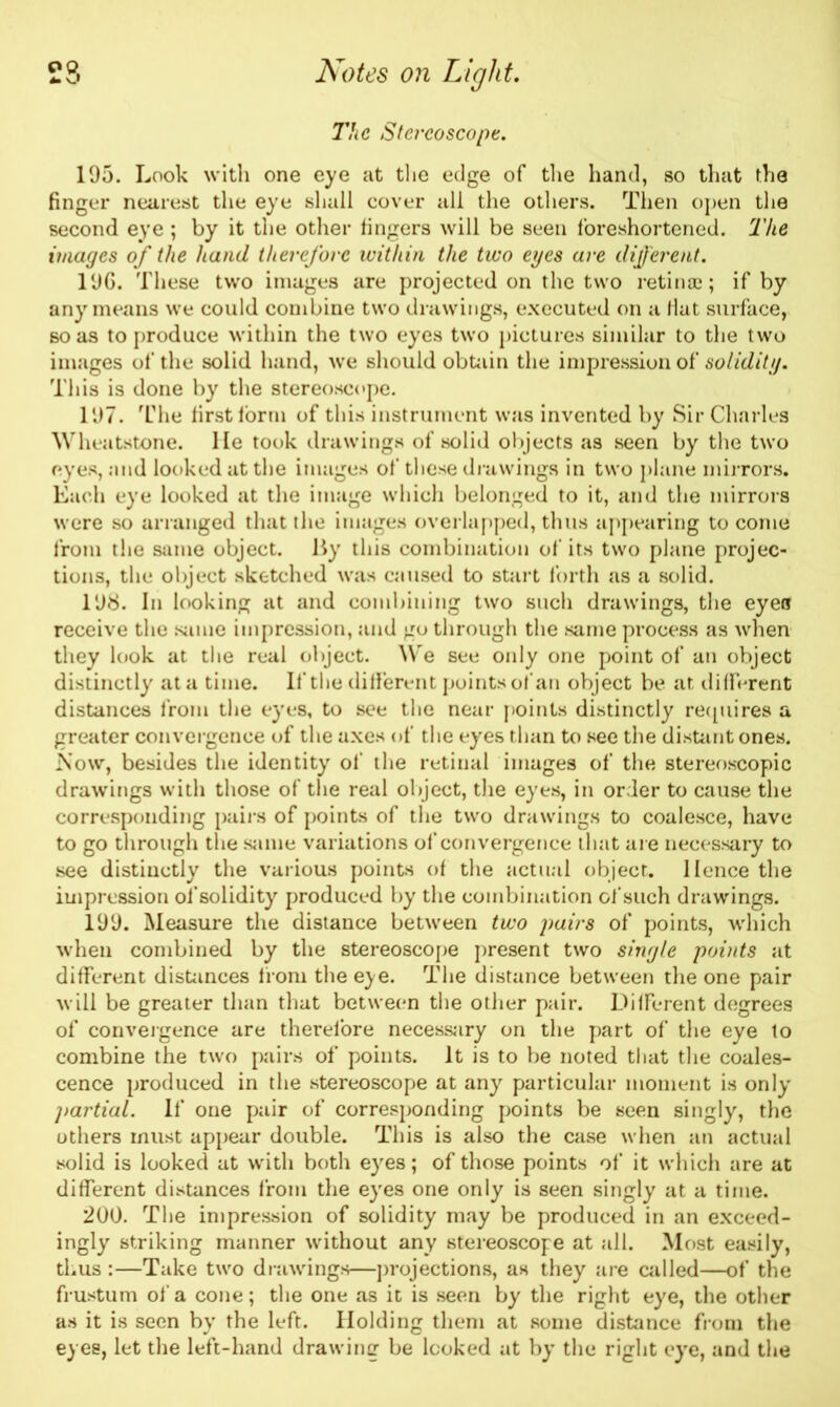 The Stereoscope. 195. Look with one eye at the edge of the hand, so that the finger nearest the eye shall cover all the others. Then open the second eye ; by it the other fingers will be seen foreshortened. The images of the hand therefore within the two eyes are different. 196. These two images are projected on the two retinal; if by any means we could combine two drawings, executed on a Hat surface, so as to produce within the two eyes two pictures similar to the two images of the solid hand, we should obtain the impression of solidity. This is done by the stereoscope. 197. The first form of this instrument was invented by Sir Charles Wheatstone. He took drawings of solid objects as seen by the two eyes, and looked at the images of these drawings in two plane mirrors. Each eye looked at the image which belonged to it, and the mirrors were so arranged that the images overlapped, thus appearing to come from the same object. By this combination of its two plane projec- tions, the object sketched was caused to start forth as a solid. 198. In looking at and combining two such drawings, the eyea receive the same impression, and go through the same process as when they look at the real object. We see only one point of an object distinctly at a time. If the different points of an object be at different distances from the eyes, to see the near points distinctly requires a greater convergence of the axes of the eyes than to see the distant ones. Now, besides the identity of the retinal images of the stereoscopic drawings with those of the real object, the eyes, in order to cause the corresponding pairs of points of the two drawings to coalesce, have to go through the same variations of convergence that are necessary to see distinctly the various points of the actual object. Hence the impression of solidity produced by the combination of such drawings. 199. Measure the distance between two pairs of points, which when combined by the stereoscope present two single points at different distances from the eye. The distance between the one pair will be greater than that between the other pair. Different degrees of convergence are therefore necessary on the part of the eye to combine the two pairs of points. It is to be noted that the coales- cence produced in the stereoscope at any particular moment is only partial. If one pair of corresponding points be seen singly, the others must appear double. This is also the case when an actual solid is looked at with both eyes; of those points of it which are at different distances from the eyes one only is seen singly at a time. 200. The impression of solidity may be produced in an exceed- ingly striking manner without any stereoscope at all. Most easily, thus :—Take two drawings—projections, as they are called—of the frustum of a cone; the one as it is seen by the right eye, the other as it is seen by the left. Holding them at some distance from the eyes, let the left-hand drawing be looked at by the right eye, and the