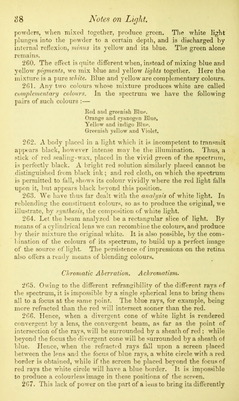 powders, when mixed together, produce green. The white light plunges into the powder to a certain depth, and is discharged by internal reflexion, minus its yellow and its blue. The green alone remains. 260. The effect is quite different when, instead of mixing blue and yellow pigments, we mix blue and yellow lights together. Here the mixture is a pure white. Blue and yellow are complementary colours. 2G1. Any two colours whose mixture produces white are called complementary colours. In the spectrum we have the following pairs of such colours :— Red aud greenish Blue. Orange and cyanogen Blue. Yellow and indigo Blue. Greenish yellow and Violet. 262. A body placed in a light which it is incompetent to transmit appears black, however intense may be the illumination. Thus, a stick of red sealing-wax, placed in the vivid green of the spectrum, is perfectly' black. A bright red solution similarly placed cannot be distinguished from black ink; and red cloth, on which the spectrum is permitted to fall, shows its colour vividly where the red light falls upon it, but appeals black beyond this position. 263. We have thus far dealt with the analysis of white light. In reblending the constituent colours, so as to produce the original, we illustrate, by synthesis, the composition of white light. 264. Let the beam analyzed be a rectangular slice of light. By means of a cylindrical lens we can recombine the colours, and produce by their mixture the original white. It is also possible, by the com- bination of the colours of its spectrum, to build up a perfect image of the source of light. The persistence of impressions on the retina also offers a ready means of blending colours. Chromatic Aberration. Achromatism. 265. Owing to the different refrangibility of the different, rays of the spectrum, it is impossible by a single spherical lens to bring them all to a focus at the same point. The blue rays, for example, being more refracted than the red will intersect sooner than the red. 266. Hence, when a divergent cone of white light is rendered convergent by a lens, the convergent beam, as far as the point of intersection of the rays, will be surrounded by a sheath of red ; while beyond the focus the divergent cone will be surrounded by a sheath of blue. Hence, when the refracted rays fall upon a screen placed between the lens and the focus of blue rayrs, a white circle with a red border is obtained, while if the screen be placed beyond the focus of red rays the white cirole will have a blue border. It is impossible to produce a colourless image in these positions of the screen. 267. This lack of power on the part of a lens to bring its differently