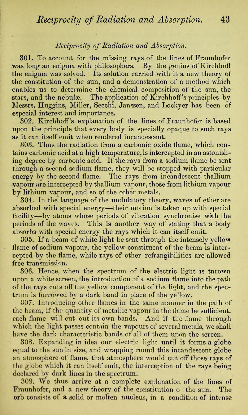 Reciprocity of Radiation and Absorption. 301. To account for the missing rays of the lines of Fraunhofer was long an enigma with philosophers. By the genius of Kirehhoff the enigma was solved. Its solution carried with it a new theory of the constitution of the sun, and a demonstration of a method which enables us to determine the chemical composition of the sun, the stars, and the nebulae. The application of Kirchhoff’s principles by Messrs. Huggins, Miller, Secchi, Janssen, and Lockyer has been of especial interest and importance. 302. Kirchhoff’s explanation of the lines of Fraunhofer is based upon the principle that every body is specially opaque to such rays as it can itself emit when rendered incandescent. 303. Thus the radiation from a carbonic oxide flame, which con- tains carbonic acid at a high temperature,is intercepted in an astonish- ing degree by carbonic acid. If the rays from a sodium flame be sent through a second sodium flame, they will be stopped with particular energy by the second flame. The rays from incandescent thallium vapour are intercepted by thallium vapour, those from lithium vapour by lithium vapour, and so of the other metals. 304. In the language of the undulatory theory, waves of ether are absorbed with special energy—their motion is taken up with special facility—by atoms whose periods of vibration synchronise with the periods of the waves. This is another way of stating that a body absorbs with special energy the rays which it can itself emit. 305. If a beam of white light be sent through the intensely yellow flame of sodium vapour, the yellow constituent of the beam is inter- cepted by the flame, while rays of other refrangibilities are allowed free transmission. 306. Hence, when the spectrum of the electric light is tnrown upon a white screen, the introduction of a sodium flame into the path of the rays cuts off the yellow component of the light, and the spec- trum is furrowed by a dark band in place of the yellow. 307. Introducing other flames in the same manner in the path of the beam, if the quantity of metallic vapour in the flame be sufficient, each flame will cut out its own bands. And if the flame through wffiich the light passes contain the vapours of several metals, we shall have the dark characteristic bands of all of them upon the screen. 308. Expanding in idea our electric light until it forms a globe equal to the sun in size, and wrapping round this incandescent globe an atmosphere of flame, that atmosphere would cut off those rays of the globe which it can itself emit, the interception of the rays being declared by dark lines in the spectrum. 309. We thus arrive at a complete explanation of the lines of Fraunhofer, and a new theory of the constitution o the sun. The orb consists of a solid or molten nucleus, in a condition of intense