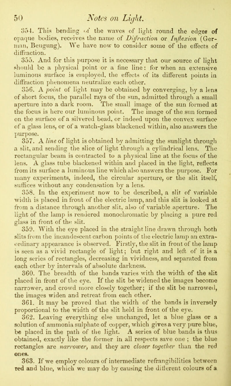 354. This bending of the waves of light round the edges of opaque bodies, receives the name of DiJr action or Inflexion (Ger- man, Beugung). We have now to consider some of the effects of diffraction. 355. And for this purpose it is necessary that our source of light should be a physical point or a fine line: for when an extensive luminous surface is employed, the effects of its different points in diffraction phenomena neutralize each other. 356. A point of light may be obtained by converging, by a lens of short focus, the parallel rays of the sun, admitted through a small aperture into a dark room. The small image of the sun formed at the focus is here our luminous point. The image of the sun formed on the surface of a silvered bead, or indeed upon the convex surface of a glass lens, or of a watch-glass blackened within, also answers the purpose. 357. A line of light is obtained by admitting the sunlight through a slit, and sending the slice of light through a cylindrical lens. The rectangular beam is contracted to a physical line at the focus of the lens. A glass tube blackened within and placed in the light, reflects from its surface a luminous line which also answers the purpose. For many experiments, indeed, the circular aperture, or the slit itself, suffices without any condensation by a lens. 358. In the experiment now to be described, a slit of variable width is placed in front of the electric lamp, and this slit is looked at from a distance through another slit, also of variable aperture. The light of the lamp is rendered monochromatic by placing a pure red glass in front of the slit. 359. With the eye placed in the straight, line drawn through both slits from the incandescent carbon points of the electric lamp an extra- ordinary appearance is observed. Firstly, the slit in front of the lamp is seen as a vivid rectangle of light; but right and left of it is a long series of rectangles, decreasing in vividness, and separated from each other by intervals of absolute darkness. 360. The breadth of the bands varies with the width of the slit placed in front of the eye. If the slit be widened the images become narrower, and crowd more closely together; if the slit be narrowed, the images widen and retreat from each other. 361. It may be proved that the width of the bands is inversely proportional to the width of the slit held in front of the eye. 362. Leaving everything else unchanged, let a blue glass or a solution of ammonia sulphate of copper, which gives a very pure blue, be placed in the path of the light. A series of blue bands is thus obtained, exactly like the former in all respects save one ; the blue rectangles are narrower, and they are closer together than the red ones. 363. If we employ colours of intermediate refrangibilities between red and blue, which we may do by causing the dillerent colours of a