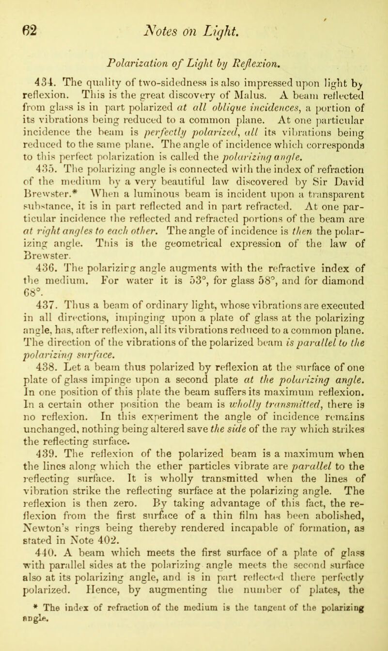 Polarization of Light by Ref exion. 434. The quality of two-sidedness is also impressed upon light bj reflexion. This is the great discovery of Malus. A beam reflected from glass is in part polarized at all oblique incidences, a portion of its vibrations being reduced to a common plane. At one particular incidence the beam is perfectly polarized, ait its vibrations being reduced to the same plane. The angle of incidence which corresponds to this perfect polarization is called the polarizing angle. 435. The polarizing angle is connected with the index of refraction of the medium by a very beautiful law discovered by Sir David Brewster.* When a luminous beam is incident upon a transparent substance, it is in part reflected and in part refracted. At one par- ticular incidence the reflected and refracted portions of the beam are at right angles to each other. The angle of incidence is then the polar- izing angle. This is the geometrical expression of the law of Brewster. 436. The polarizirg angle augments with the refractive index of the medium. For water it is 53°, for glass 58°, and for diamond 68°. 437. Thus a beam of ordinary light, whose vibrations are executed in all directions, impinging upon a plate of glass at the polarizing angle, has, after reflexion, all its vibrations reduced to a common plane. The direction of the vibrations of the polarized beam is parallel to the polarizing surface. 438. Let a beam thus polarized by reflexion at the surface of one plate of glass impinge upon a second plate at the polarizing angle. In one position of this plate the beam suffers its maximum reflexion. In a certain other position the beam is wholly transmitted, there is no reflexion. In this experiment the angle of incidence remains unchanged, nothing being altered save the side of the ray which strikes the reflecting surface. 439. The reflexion of the polarized beam is a maximum when the lines along which the ether particles vibrate are parallel to the reflecting surface. It is wholly transmitted when the lines of vibration strike the reflecting surface at the polarizing angle. The reflexion is then zero. By taking advantage of this fact, the re- flexion from the first surface of a thin film has been abolished, Newton’s rings being thereby rendered incapable of formation, as stated in Note 402. 440. A beam which meets the first surface of a plate of glass with parallel sides at the polarizing angle meets the second surface also at its polarizing angle, and is in part reflected there perfectly polarized. Hence, by augmenting the number of plates, the * The index of refraction of the medium is the tangent of the polarizing angle.