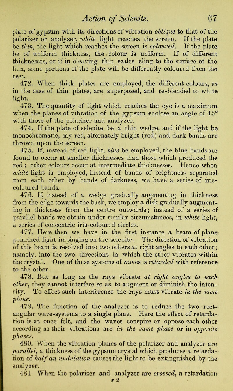 plate of gypsum with its directions of vibration oblique to that of the polarizer or analyzer, white light reaches the screen. If the plate be thin, the light which reaches the screen is coloured. If the plate be of uniform thickness, the colour is uniform. If of different thicknesses, or if in cleaving thin scales cling to the surface of the film, some portions of the plate will be differently coloured from the rest. 472. When thick plates are employed, the different colours, as in the case of thin plates, are superposed, and re-blended to white light. 473. The quantity of light which reaches the eye is a maximum when the planes of vibration of the gypsum enclose an angle of 45° with those of the polarizer and analyzer. 474. If the plate of selenite be a thin wedge, and if the light be monochromatic, saj' red, alternately bright (red) and dark bands are thrown upon the screen. 475. If, instead of red light, blue be employed, the blue bands are found to occur at smaller thicknesses than those which produced the red : other colours occur at intermediate thicknesses. Hence when white light is employed, instead of bands of brightness separated from each other by bands of darkness, we have a series of iris- coloured bands. 476. If, instead of a wedge gradually augmenting in thickness from the edge towards the back, we employ a disk gradually augment- ing in thickness from the centre outwards; instead of a series of parallel bands we obtain under similar circumstances, in white light, a series of concentric iris-coloured circles. 477. Here then we have in the first instance a beam of plane polarized light impingingon the selenite. The direction of vibration of this beam is resolved into two others at right angles to each other; namely, into the two directions in which the ether vibrates within the crystal. One of these systems of waves is retarded with reference to the other. 478. But as long as the rays vibrate at right angles to each other, they cannot interfere so as to augment or diminish the inten- sity. To effect such interference the rays must vibrate in the same plane. 479. The function of the analyzer is to reduce the two rect- angular wave-systems to a single plane. Here the effect of retarda- tion is at once felt, and the waves conspire or oppose each other according as their vibrations are in the same phase or in opposite phases. 480. When the vibration planes of the polarizer and analyzer are parallel, a thickness of the gypsum crystal which produces a retarda- tion of half an undulation causes the light to be extinguished by the analyzer. 481 When the polarizer and analyzer are crossed, a retardation