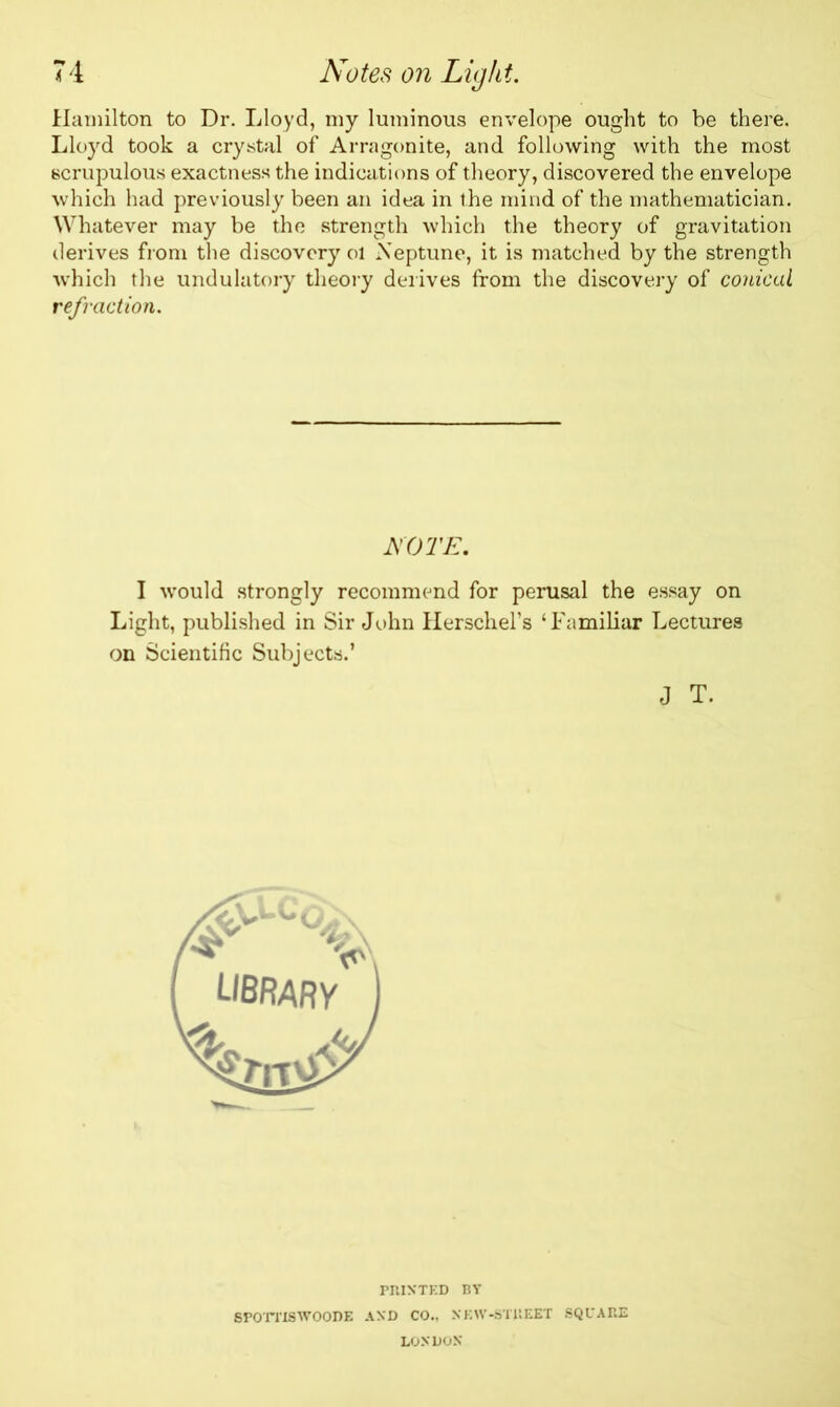 Hamilton to Dr. Lloyd, my luminous envelope ought to be there. Lloyd took a crystal of Arragonite, and following with the most scrupulous exactness the indications of theory, discovered the envelope which had previously been an idea in the mind of the mathematician. Whatever may be the strength which the theory of gravitation derives from the discovery ol Neptune, it is matched by the strength which the undulatory theory derives from the discovery of conical refraction. NOTE. I would strongly recommend for perusal the essay on Light, published in Sir John Herschel’s ‘Familiar Lectures on Scientific Subjects.’ J T. PRINTED BY SPOTTISWOODE AND CO., NEW-STREET SQUARE LONDON