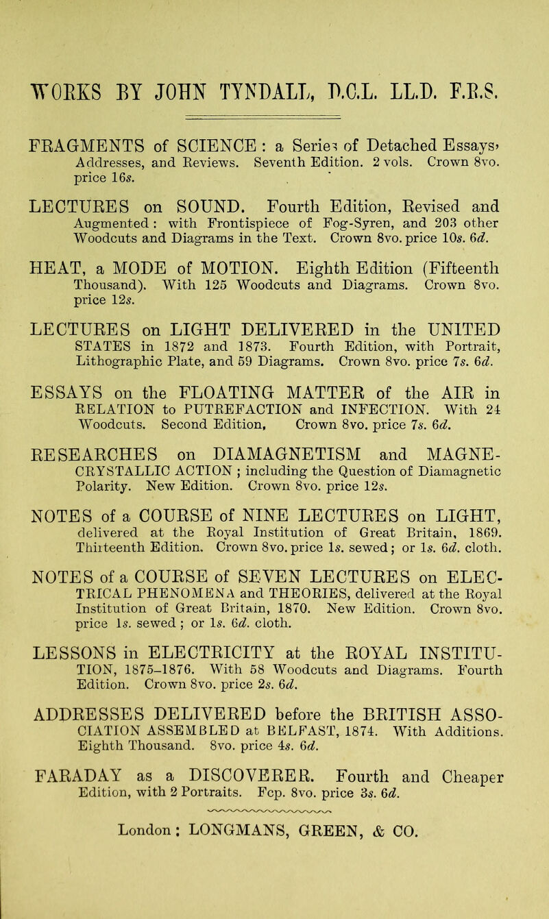 WORKS BY JOHN TYNDALL, D.C.L. LL.D. F.B.S. FRAGMENTS of SCIENCE : a Series of Detached Essays. Addresses, and Reviews. Seventh Edition. 2 vols. Crown 8vo. price 16^. LECTURES on SOUND. Fourth Edition, Revised and Augmented : with Frontispiece of Fog-Syren, and 203 other Woodcuts and Diagrams in the Text. Crown 8vo. price 10$. Gd. HEAT, a MODE of MOTION. Eighth Edition (Fifteenth Thousand). With 125 Woodcuts and Diagrams. Crown 8vo. price 125. LECTURES on LIGHT DELIVERED in the UNITED STATES in 1872 and 1873. Fourth Edition, with Portrait, Lithographic Plate, and 59 Diagrams. Crown 8vo. price 7s. Gd. ESSAYS on the FLOATING MATTER of the AIR in RELATION to PUTREFACTION and INFECTION. With 24 Woodcuts. Second Edition, Crown 8vo. price 75. 6d. RESEARCHES on DIAMAGNETISM and MAGNE- CRYSTALLIC ACTION ; including the Question of Diamagnetic Polarity. New Edition. Crown 8vo. price 12s. NOTES of a COURSE of NINE LECTURES on LIGHT, delivered at the Royal Institution of Great Britain, 1869. Thirteenth Edition. Crown 8vo. price 15. sewed; or I5. 6d. cloth. NOTES of a COURSE of SEVEN LECTURES on ELEC- TRICAL PHENOMENA and THEORIES, delivered at the Royal Institution of Great Britain, 1870. New Edition. Crown 8vo. price 15. sewed; or I5. Gd. cloth. LESSONS in ELECTRICITY at the ROYAL INSTITU- TION, 1875-1876. With 58 Woodcuts and Diagrams. Fourth Edition. Crown 8vo. price 2s. Gd. ADDRESSES DELIVERED before the BRITISH ASSO- CIATION ASSEMBLED at BELFAST, 1874. With Additions. Eighth Thousand. 8vo. price 45. Gd. FARADAY as a DISCOVERER. Fourth and Cheaper Edition, with 2 Portraits. Fcp. 8vo. price 35. Gd. London: LONGMANS, GREEN, & CO.