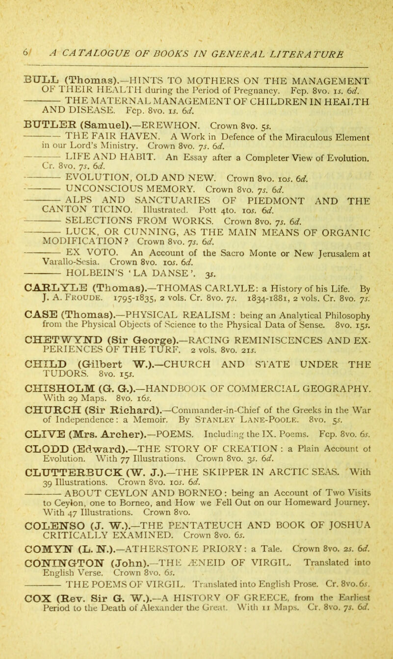 BULL (Thomas).—HINTS TO MOTHERS ON THE MANAGEMENT OF THEIR HEALTH during the Period of Pregnancy. Fcp. 8vo. is. 6d. THE MATERNAL MANAGEMENT OF CHILDREN IN HEALTH AND DISEASE. Fcp. 8vo. ij. 6d. BUTLER (Samuel).—EREWHON. Crown 8vo. 5^. 7 THE FAIR HAVEN. A Work in Defence of the Miraculous Element in our Lord’s Ministry. Crown 8vo. ys. 6d. — LIFE AND HABIT. An Essay after a Completer View of Evolution. Cr. 8vo. ys. 6d. EVOLUTION, OLD AND NEW. Crown 8vo. ior. 6d. UNCONSCIOUS MEMORY. Crown 8vo. ys. 6d. ALPS AND SANCTUARIES OF PIEDMONT AND THE CANTON TICINO. Illustrated. Pott 4to. iol 6d. SELECTIONS FROM WORKS. Crown 8vo. ys. 6d. LUCK, OR CUNNING, AS THE MAIN MEANS OF ORGANIC MODIFICATION? Crown 8vo. ys. 6d. EX VOTO. An Account of the Sacro Monte or New Jerusalem at Varallo-Sesia. Crown 8vo. 10s. 6d. HOLBEIN’S 'LA DANSE’. 3J. CARLYLE (Thomas).—THOMAS CARLYLE: a History of his Life. By J. A. Fkoude. 1795-1835, 2 vols. Cr. 8vo. ys. 1834-1881, 2 vols. Cr. 8vo. ys. CASE (Thomas).—PHYSICAL REALISM : being an Analytical Philosophy from the Physical Objects of Science to the Physical Data of Sense. 8vo. 15*. CHSTWYND (Sir George).—RACING REMINISCENCES AND EX- PERIENCES OF THE TURF. 2 vols. 8vo. 215. CHILD (Gilbert W.).—CHURCH AND STATE UNDER THE TUDORS. 8vo. 15s. CHISHOLM (G. G.).—HANDBOOK OF COMMERCIAL GEOGRAPHY. With 29 Maps. 8vo. 16s. CHURCH (Sir Richard).—Commander-in-Chief of the Greeks in the War of Independence: a Memoir. By Stanley Lane-Poole. 8vo. 55. CLIVE (Mrs. Archer).—POEMS. Including the IX. Poems. Fcp. 8vo. 6s. CLODD (Edward).—THE STORY OF CREATION : a Plain Account ot Evolution. With 77 Illustrations. Crown 8vo. 3s. 6d. CLUTTERBUCK (W. J.).—THE SKIPPER IN ARCTIC SEAS. With 39 Illustrations. Crown 8vo. ior. 6d. ABOUT CEYLON AND BORNEO : being an Account of Two Visits to Ceylon, one to Borneo, and How we Fell Out on our Homeward Journey. With 47 Illustrations. Crown 8vo. COLENSO (J. W.).—THE PENTATEUCH AND BOOK OF JOSHUA CRITICALLY EXAMINED. Crown 8vo. 6s. COMYN (L. W.).—ATHERSTONE PRIORY: a Tale. Crown 8vo. 2s. 6d. COHIHGTON (John).—THF AiNEID OF VIRGIL. Translated into English Verse. Crown 8vo. 6s. THE POEMS OF VIRGIL. Translated into English Prose. Cr. 8vo.6j. COX (Rev. Sir G. W.).—A HISTORY OF GREECE, from the Earliest