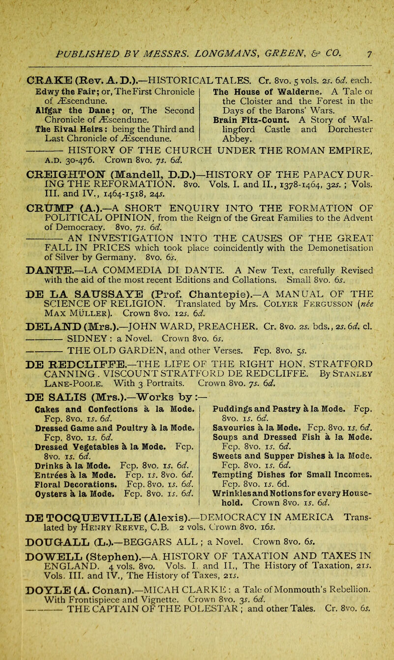 CRAKE (Rev. A. D.).—HISTORICAL TALES. Edwy the Fair; or, The First Chronicle of iEscendune. Alfgar the Dane; or, The Second Chronicle of ^Escendune. The Rival Heirs: being the Third and Last Chronicle of AEscendune. Cr. 8vo. 5vols. 2s. 6d. each. The House of Walderns. A Tale oi the Cloister and the Forest in the Days of the Barons’ Wars. Brain Fitz-Count. A Story of Wal- lingford Castle and Dorchester Abbey. HISTORY OF THE CHURCH UNDER THE ROMAN EMPIRE, A.D. 30-476. Crown 8vo. ys. 6d. CREIGHTON (Mandell, D.D.)—HISTORY OF THE PAPACY DUR- ING THE REFORMATION. 8vo. Vols. I. and II., 1378-1464, 32s. ; Vols. III. and IV., 1464-1518, 24s. CRUMP (A.).—A SHORT ENQUIRY INTO THE FORMATION OF POLITICAL OPINION, from the Reign of the Great Families to the Advent of Democracy. 8vo. ys. 6d. AN INVESTIGATION INTO THE CAUSES OF THE GREAT FALL IN PRICES which took place coincidently with the Demonetisation of Silver by Germany. 8vo. 6s. DANTE.—LA COMMEDIA DI DANTE. A New Text, carefully Revised with the aid of the most recent Editions and Collations. Small 8vo. 6s. DE LA SAUSSAYE (Prof. Chantepie).-A MANUAL OF THE SCIENCE OF RELIGION. Translated by Mrs. Colyer Fergusson [nte Max Muller). Crown 8vo. 12j. 6d. DELAND (Mrs.).—JOHN WARD, PREACHER. Cr. 8vo. as. bds., 2s. 6d. cl. SIDNEY : a Novel. Crown 8vo. 6s. THE OLD GARDEN, and other Verses. Fcp. 8vo. 5s. DE REDCLIPPE.—THE LIFE OF THE RIGHT HON. STRATFORD CANNING . VISCOUNT STRATFORD DE REDCLIFFE. By Stanley Lane-Poole. With 3 Portraits. Crown 8vo. ys. 6d. DE SALIS (Mrs.).-Works by :— Cakes and Confections a la Mode. I Fcp. 8vo. is. 6d. Dressed Game and Poultry k la Mode. Fcp. 8vo. is. 6d. Dressed Vegetables k la Mode. Fcp. 8vo. is. 6d. Drinks k la Mode. Fcp. 8vo. is. 6d. Entries a la Mode. Fcp. is. 8vo. 6d. Floral Decorations. Fcp. 8vo. u. 6d. Oysters a la Mode. Fcp. 8vo. is. 6d. Puddings and Pastry k la Mode. Fcp. 8vo. is. 6d. Savouries a la Mode. Fcp. 8vo. is. 6d. Soups and Dressed Fish a la Mode. Fcp. 8vo. is. 6d. Sweets and Supper Dishes a la Mode. Fcp. 8vo. is. 6d. Tempting Dishes for Small Incomes. Fcp. 8vo. is. 6d. Wrinkles and Notions for every House- hold. Crown 8vo. is. 6d. DE TOCQUEVILLE (Alexis).—DEMOCRACY IN AMERICA Trans- lated by Henry Reeve, C.B. 2 vols. Crown 8vo. 16s. DOUGALL (L.).—BEGGARS ALL ; a Novel. Crown 8vo. 6s. DOWELL (Stephen).—A HISTORY OF TAXATION AND TAXES IN ENGLAND. 4 vols. 8vo. Vols. I. and II., The History of Taxation, 21 s. Vols. III. and IV., The History of Taxes, 21s. DOYLE (A. Conan).—MICAH CLARKE: a Tale of Monmouth's Rebellion.' With Frontispiece and Vignette. Crown 8vo. 3L 6d. THE CAPTAIN OF THE POLESTAR ; and other Tales. Cr. 8vo. 6s.