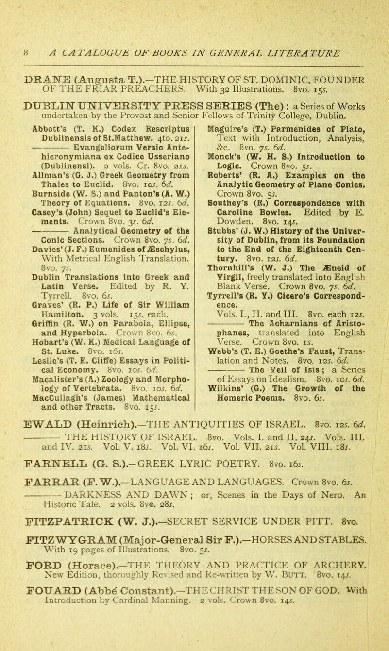 DRANE (Augusta T.).—THE HISTORY OF ST. DOMINIC, FOUNDER OF THE FRIAR PREACHERS. With 32 Illustrations. 8vo. 155. DUBLIN UNIVERSITY PRESS SERIES (The): a Series of Works undertaken by the Provost and Senior Fellows of Trinity College, Dublin. Abbott's (T. K.) Codex Rescriptus Dublinensis of St.Matthew. 4to. 21*. Evangeliorum Yersio Ante- hieronymiana ex Codice Usseriano (Dublinensi). 2 vols. Cr. 8vo. 21 s. Allman’s (G. J.) Greek Geometry from Thales to Euclid. 8vo. 10*. 6d. Burnside (W. S.) and Panton’s (A. W.) Theory of Equations. 8vo. 12s. 6d. Casey’s (John) Sequel to Euclid’s Ele- ments. Crown 8vo. 3*. 6d. Analytical Geometry of the Conic Sections. Crown 8vo. ys. 6d. Davies’ (J. F.) Eumenides of ASschylus, With Metrical English Translation. 8 vo. ys. Dublin Translations into Greek and Latin Yerse. Edited by R. Y. Tyrrell. 8vo. 6s. Graves’ (R. P.) Life of Sir William Hamilton. 3 vols. 15*. each. Griffin (R. W.) on Parabola, Ellipse, and Hyperbola. Crown 8vo. 6s. Hobart’s (W. K.) Medical Language of St. Luke. 8vo. 16*. Leslie’s (T. E. Cliffe) Essays in Politi- cal Economy. 8vo. 10*. 6d. Macalister’s (A.) Zoology and Morpho- logy of Yertebrata. 8vo. 10s. 6d. MacCullagh’s (James) Mathematical and other Tracts. 8vo. 15*. Maguire’s (T.) Parmenides of Plato, Text with Introduction, Analysis, &c. 8vo. ys. 6d. Monck’s (W. H. S.) Introduction to Logic. Crown 8vo. 5*. Roberts’ (R. A.) Examples on the Analytic Geometry of Plane Conics. Crown 8vo. 5*. Southey’s (R.) Correspondence with Caroline Bowles. Edited by E. Dowden. 8vo. 14*. Stubbs’ (J. W.) History of the Univer- sity of Dublin, from its Foundation to the End of the Eighteenth Cen- tury. 8vo. I2J. 6d. Thornhill’s (W. J.) The JEneid of Virgil, freely translated into English Blank Verse. Crown 8vo. ys. 6d. Tyrrell’s (R. Y.) Cicero’s Correspond- ence. Vols. I., II. and III. 8vo. each 12s. The Acharnians of Aristo- phanes, translated into English Verse. Crown 8vo. is. Webb’s (T. E.) Goethe’s Faust, Trans- lation and Notes. 8vo. 12s. 6d. The Veil of Isis; a Series of Essays on Idealism. 8vo. 10s. 6d. Wilkins’ (G.) The Growth of the Homeric Poems. 8vo. 6s. EWALD (Heinrich).—THE ANTIQUITIES OF ISRAEL. 8vo. 12s. 6d. THE HISTORY OF ISRAEL. 8vo. Vols. I. and II. 24*. Vols. III. and IV. 21*. Vol. V. 18*. Vol. VI. 16*. Vol. VII. 21*. Vol. VIII. 18*. FARNELL (G. S.).-GREEK LYRIC POETRY. 8vo. 16*. FARRAR (F. W.).—LANGUAGE AND LANGUAGES. Crown 8vo. 6*. DARKNESS AND DAWN ; or, Scenes in the Days of Nero. An Historic Tale. 2 vols. 8ve. 28*. FITZPATRICK (W. J.).—SECRET SERVICE UNDER PITT. 8vo. FITZ WYGRAM (Major-General Sir F.).—HORSES AND STABLES. With 19 pages of Illustrations. 8vo. 5*. FORD (Horace).—THE THEORY AND PRACTICE OF ARCHERY. New Edition, thoroughly Revised and Re-written by W. Butt. 8vo. 14*. FOUARD (Abbe* Constant).—THE CHRIST THE SON OF GOD. With Introduction by Cardinal Manning. 2 vols. Crown 8vo. 14*.