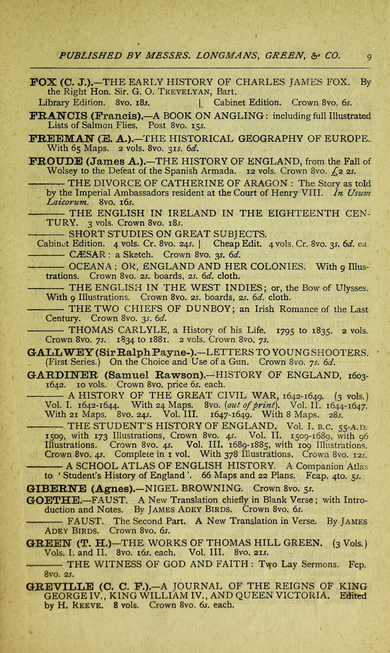 FOX (C. J.).—THE EARLY HISTORY OF CHARLES JAMES FOX. By the Right Hon. Sir. G. O. Trevelyan, Bart. Library Edition. 8vo. i8j. [ Cabinet Edition. Crown 8vo, 6s. FRANCIS (Francis).—A BOOK ON ANGLING: including full Illustrated Lists of Salmon Flies. Post 8vo. i$s. FREEMAN (E. A.).—THE HISTORICAL GEOGRAPHY OF EUROPE. With 65 Maps. 2 vols. 8vo. 31L 6d. FROUDE (James A.).—THE HISTORY OF ENGLAND, from the Fall of Wolsey to the Defeat of the Spanish Armada. 12 vols. Crown 8vo. £2 2s. THE DIVORCE OF CATHERINE OF ARAGON : The Story as told by the Imperial Ambassadors resident at the Court of Henry VIII. In Usum Laicorum. 8vo. 16s. THE ENGLISH IN IRELAND IN THE EIGHTEENTH CEN- TURY. 3 vols. Crown 8vo. i8j. SHORT STUDIES ON GREAT SUBJECTS. Cabinet Edition. 4 vols. Cr. 8vo. 245. | Cheap Edit. 4 vols. Cr. 8vo. 3s. 6d. ea. CAESAR: a Sketch. Crown 8vo. 3J. 6d. OCEANA ; OR, ENGLAND AND HER COLONIES. With 9 Illus- trations. Crown 8vo. 2s. boards, 2s. 6d. cloth. THE ENGLISH IN THE WEST INDIES; or, the Bow of Ulysses. With 9 Illustrations. Crown 8vo. 2s. boards, 2s. 6d. cloth. THE TWO CHIEFS OF DUNBOY; an Irish Romance of the Last Century. Crown 8vo. 3^. 6d. THOMAS CARLYLE, a History of his Life. 1795 to 1835. 2 vols. Crown 8vo. 7s. 1834 to 1881. 2 vols. Crown 8vo. 7s. GALLWEY (Sir Ralph Payne-).—LETTERS TO YOUNG SHOOTERS. (First Series.) On the Choice and Use of a Gun. Crown 8vo. 7s. 6d. GARDINER (Samuel Rawson).—HISTORY OF ENGLAND, 1603- 1642. 10 vols. Crown 8vo. price 6s. each. A HISTORY OF THE GREAT CIVIL WAR, 1642-1649. (3 vols.) Vol. I. 1642-1644. With 24 Maps. Svo. (out of print). Vol. II. 1644-164 7. With 21 Maps. Svo. 24l Vol. III. 1647-1649. With 8 Maps. 28s. THE STUDENT’S HISTORY OF ENGLAND. Vol. I. B.c. 55-A.D. 1509, with 173 Illustrations, Crown 8vo. 4s. Vol. II. 1509-1689, with 96 Illustrations. Crown 8vo. 4*. Vol. Ill, 1689-1885, with 109 Illustrations. Crown 8vo. 4s. Complete in 1 vol. With 378 Illustrations. Crown 8vo. 12s. A SCHOOL ATLAS OF ENGLISH HISTORY. A Companion Atlas to ‘ Student’s History of England ’. 66 Maps and 22 Plans. Fcap. 4to. $s. GIBERNE (Agnes).—NIGEL BROWNING. Crown 8vo. 5J. GOETHE.—FAUST. A New Translation chiefly in Blank Verse ; with Intro- duction and Notes. By James Adey Birds. Crown 8vo. 6s. FAUST. The Second Part. A New Translation in Verse. By James Adey Birds. Crown 8vo. 6s. GREEN (T. H.)—THE WORKS OF THOMAS HILL GREEN. (3 Vols.) Vols. I. and II. 8vo. 16s. each. Vol. III. 8vo. 21 s. THE WITNESS OF GOD AND FAITH : Tvyo Lay Sermons. Fcp. 8vo. 2s. GREVILIiE (C. C. F.).—A JOURNAL OF THE REIGNS OF KING GEORGE IV., KING WILLIAM IV., AND QUEEN VICTORIA. Edited by H. Reeve. 8 vols. Crown 8vo. 6s. each.