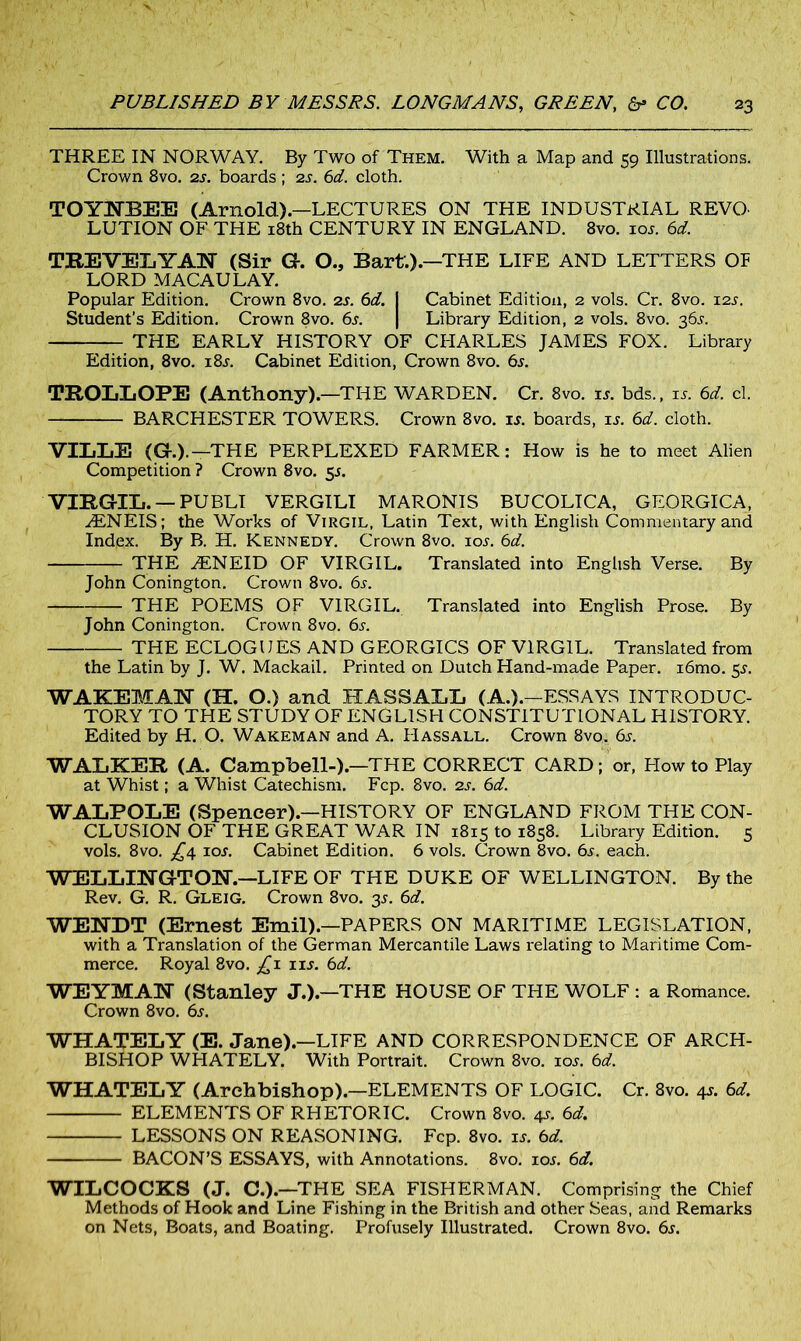 THREE IN NORWAY. By Two of Them. With a Map and 59 Illustrations. Crown 8vo. 2j. boards ; 2s. 6d. cloth. TOYNBEE (Arnold.).—LECTURES ON THE INDUSTRIAL REVO- LUTION OF THE 18th CENTURY IN ENGLAND. 8vo. ioj. 6d. TREVELYAN (Sir G. O., Bart.).—THE LIFE AND LETTERS OF LORD MACAULAY. Popular Edition. Crown 8vo. 2s. 6d. I Cabinet Edition, 2 vols. Cr. 8vo. 12J. Student’s Edition. Crown 8vo. 6j. | Library Edition, 2 vols. 8vo. 36J. THE EARLY HISTORY OF CHARLES JAMES FOX. Library Edition, 8vo. i8j. Cabinet Edition, Crown 8vo. 6s. TROLLOPE (Anthony).—THE WARDEN. Cr. 8vo. is. bds., is. 6d. cl. BARCHESTER TOWERS. Crown 8vo. is. boards, is. 6d. cloth. VILLE (G.).—THE PERPLEXED FARMER: How is he to meet Alien Competition? Crown 8vo. 51. VIRGIL. — PUBLI VERGILI MARONIS BUCOLICA, GEORGICA, ^ENEIS; the Works of Virgil, Latin Text, with English Commentary and Index. By B. H. Kennedy. Crown 8vo. ioj. 6d. THE JENEID OF VIRGIL. Translated into English Verse. By John Conington. Crown 8vo. 6s. THE POEMS OF VIRGIL. Translated into English Prose. By John Conington. Crown 8vo. 6s. THE ECLOGUES AND GEORGICS OF VIRGIL. Translated from the Latin by J. W. Mackail. Printed on Dutch Hand-made Paper. i6mo. 55. WAKEMAN (H. O.) and HASSALL (A.).—ESSAYS INTRODUC- TORY TO THE STUDY OF ENGLISH CONSTITUTIONAL HISTORY. Edited by H. O. Wakeman and A. Hassall. Crown 8vo. 6s. WALKER (A. Campbell-).—THE CORRECT CARD; or, How to Play at Whist; a Whist Catechism. Fcp. 8vo. 2s. 6d. WALPOLE (Spencer).—HISTORY OF ENGLAND FROM THE CON- CLUSION OF THE GREAT WAR IN 1815 to 1858. Library Edition. 5 vols. 8vo. £4 ioj. Cabinet Edition. 6 vols. Crown 8vo. 6j. each. WELLINGTON.—LIFE OF THE DUKE OF WELLINGTON. By the Rev. G. R. Gleig. Crown 8vo. 3J. 6d. WENDT (Ernest Emil).—PAPERS ON MARITIME LEGISLATION, with a Translation of the German Mercantile Laws relating to Maritime Com- merce. Royal 8vo. £1 1 is. 6d. WEYMAN (Stanley J.).—THE HOUSE OF THE WOLF : a Romance. Crown 8vo. 6j. WHATELY (E. Jane).—LIFE AND CORRESPONDENCE OF ARCH- BISHOP WHATELY. With Portrait. Crown 8vo. ioj. 6d. WHATELY (Archbishop).—ELEMENTS OF LOGIC. Cr. 8vo. 4J. 6d. ELEMENTS OF RHETORIC. Crown 8vo. 41. 6d. LESSONS ON REASONING. Fcp. 8vo. is. 6d. BACON’S ESSAYS, with Annotations. 8vo. ioj. 6d. WILCOCKS (J. C.).—THE SEA FISHERMAN. Comprising the Chief Methods of Hook and Line Fishing in the British and other Seas, and Remarks on Nets, Boats, and Boating. Profusely Illustrated. Crown 8vo. 6j.