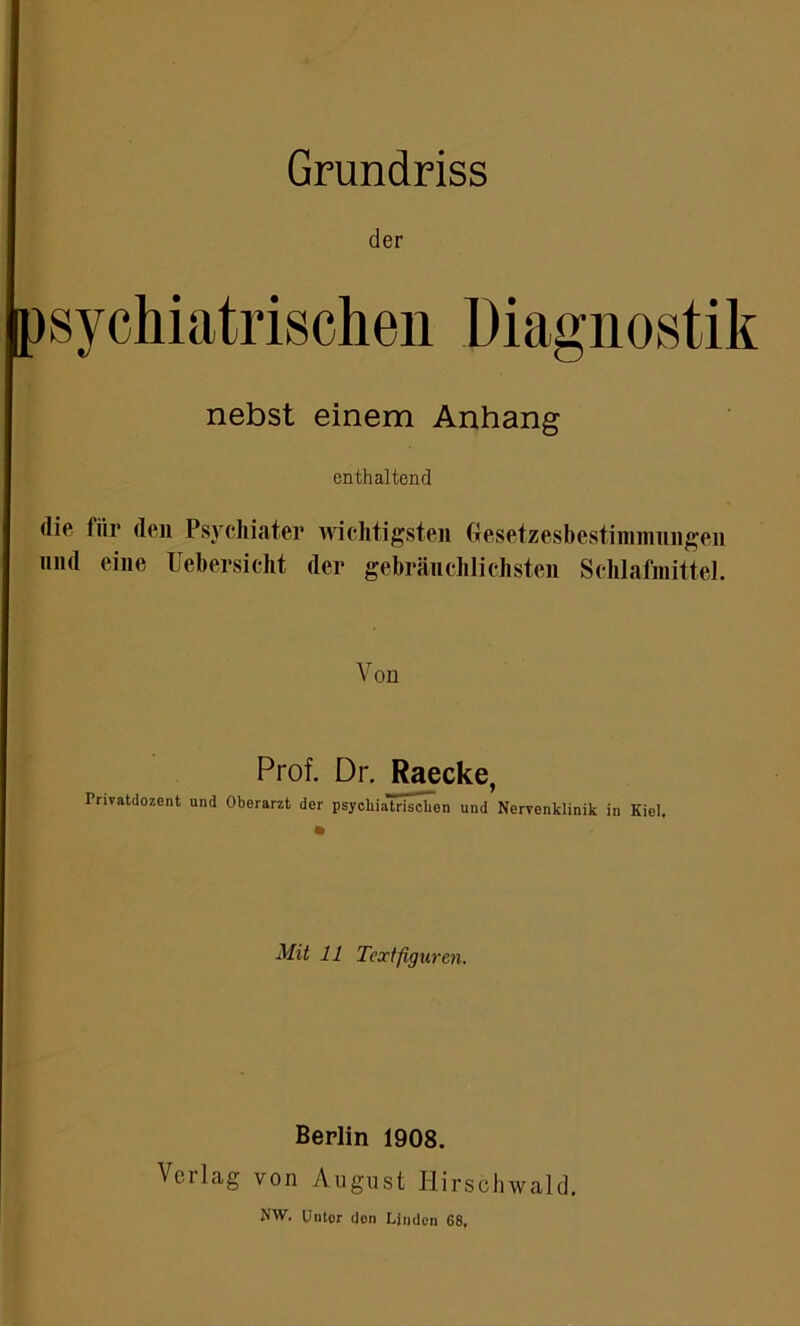 der psychiatrischen Diagnostik nebst einem Anhang enthaltend die fiir den Psychiater wichtigsten Gesetzesbestimmungen und eine Uebersicht der gebräuchlichsten Schlafmittel. Von Prof. Dr. Raecke, Privatdozent und Oberarzt der psycbialri^cben und Nervenklinik in Kiel. Mit 11 Textfiguren. Berlin 1908. Verlag von August Hirschwald. MW. Uutor don Linden 68,