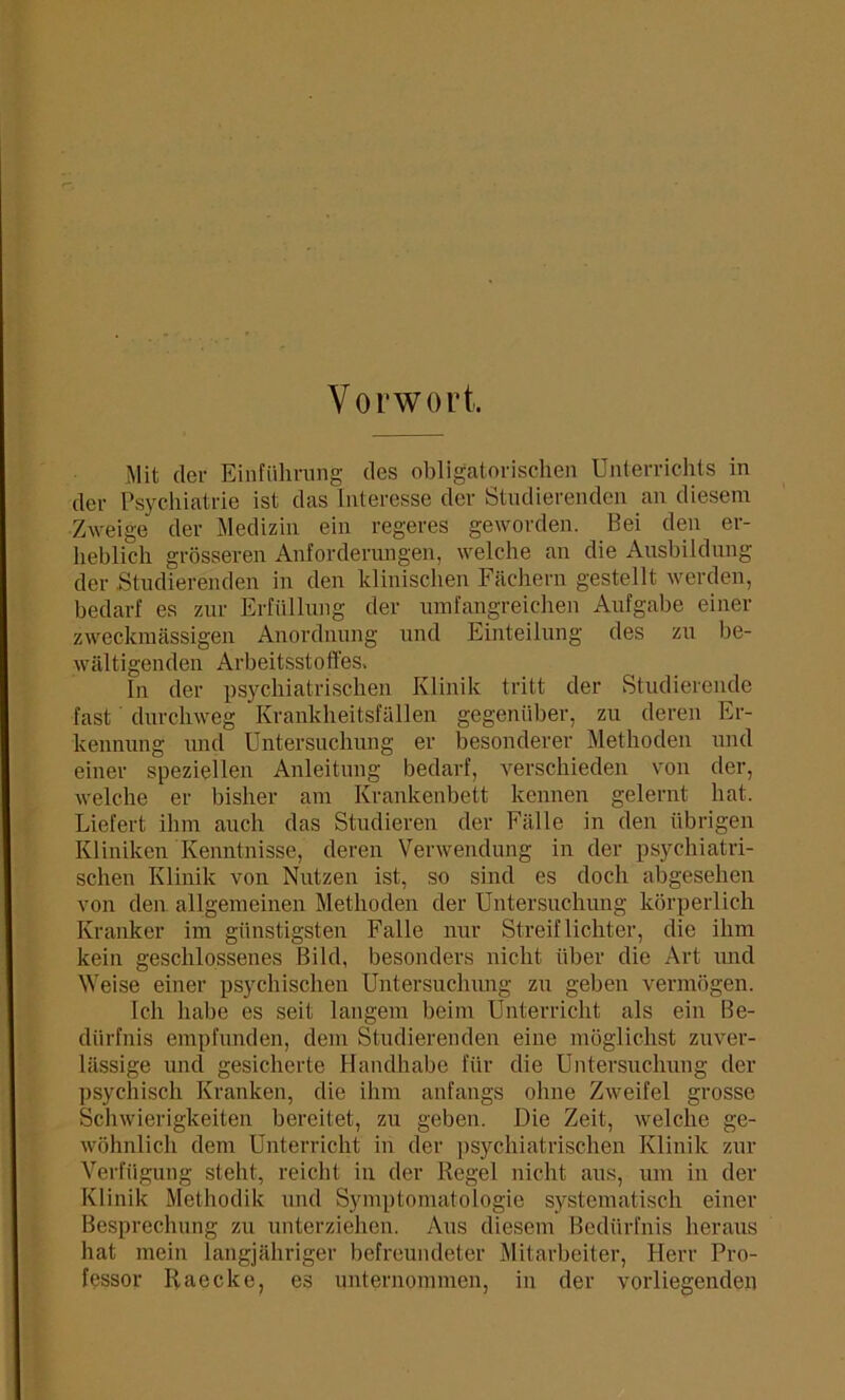 Vorwort, Mit der Einführung des obligatorischen Unterrichts in der Psychiatrie ist das Interesse der Studierenden an diesem Zweige der Medizin ein regeres geworden. Bei den er- heblich grösseren Anforderungen, welche an die Ausbildung der .Studierenden in den klinischen Fächern gestellt werden, bedarf es zur Erfüllung der umfangreichen Aufgabe einer zweckmässigen Anordnung und Einteilung des zu be- wältigenden Arbeitsstofles, In der psychiatrischen Klinik tritt der Studierende fast durchweg Krankheitsfällen gegenüber, zu deren Er- kennung und Untersuchung er besonderer Methoden und einer speziellen Anleitung bedarf, verschieden von der, welche er bisher am Krankenbett kennen gelernt hat. Liefert ihm auch das Studieren der Fälle in den übrigen Kliniken Kenntnisse, deren Verwendung in der psychiatri- schen Klinik von Nutzen ist, so sind es doch abgesehen von den allgemeinen Methoden der Untersuchung körperlich Kranker im günstigsten Falle nur Streiflichter, die ihm kein geschlossenes Bild, besonders nicht über die Art und Weise einer psychischen Untersuchung zu geben vermögen. Ich habe es seit langem beim Unterricht als ein Be- dürfnis empfunden, dem Studierenden eine möglichst zuver- lässige und gesicherte Handhabe für die Untersuchung der psychisch Kranken, die ihm anfangs ohne Zweifel grosse Schwierigkeiten bereitet, zu geben. Die Zeit, welche ge- wöhnlich dem Unterricht in der psychiatrischen Klinik zur Verfügung steht, reicht in der Regel nicht aus, um in der Klinik Methodik und Symptomatologie systematisch einer Besprechung zu unterziehen. Aus diesem Bedürfnis heraus hat mein langjähriger befreundeter Mitarbeiter, Herr Pro- fessor Raccke, es unternommen, in der vorliegenden