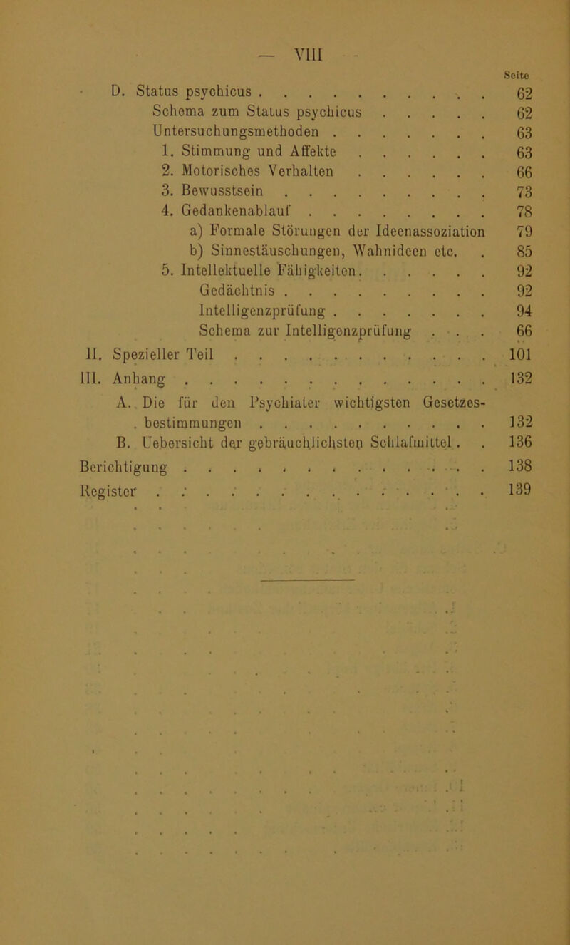 — VIII Seite D. Status psychicus 62 Schema zum Status psychicus 62 Untersuchungsmethoden 63 1. Stimmung und Affekte 63 2. Motorisches Verhalten 66 3. Bewusstsein 73 4. Gedankenablaut' 78 a) Formale Störungen der Ideenassoziation 79 b) Sinnestäuschungen, Wahnideen etc. . 85 5. Intellektuelle Fähigkeiten 92 Gedächtnis 92 Intelligenzprüfung 94 Schema zur Intelligenzprüfung ... 66 II. Spezieller Teil 101 111. Anhang 132 A. Die für den Psychiater wichtigsten Gesetzes- . bostimmungen 132 B. Uebersicht dar gebräuchlichsten Schlafmittel. . 136 Berichtigung .... i * 138 Register . 139