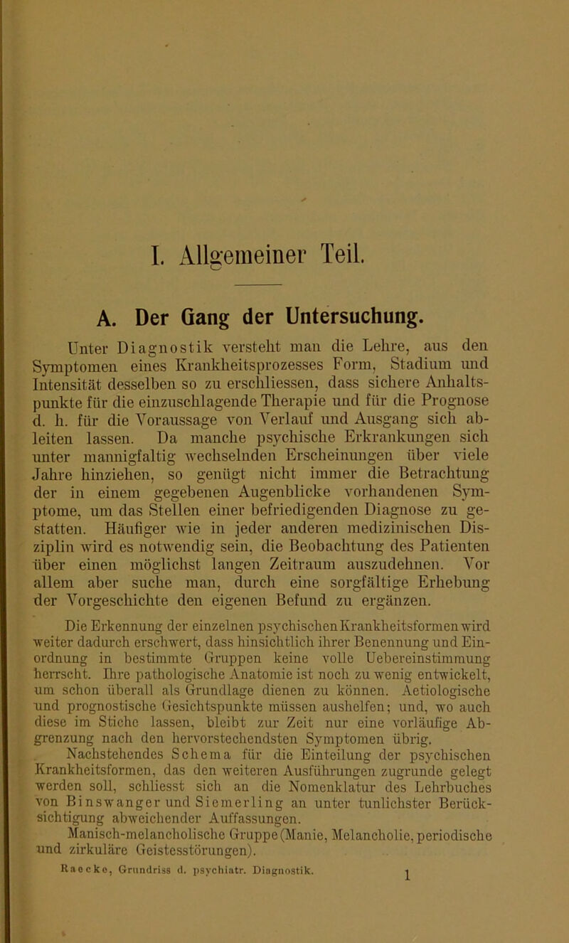 A. Der Gang der Untersuchung. Unter Diagnostik versteht man die Lehre, aus den Symptomen eines Krankheitsprozesses Form, Stadium und Intensität desselben so zu erschliessen, dass sichere Anhalts- punkte für die einzuschlagende Therapie und für die Prognose d. h. für die Voraussage von Verlauf und Ausgang sich ab- leiten lassen. Da manche psychische Erkrankungen sich unter mannigfaltig wechselnden Erscheinungen über viele Jahre hinziehen, so genügt nicht immer die Betrachtung der in einem gegebenen Augenblicke vorhandenen Sym- ptome, um das Stellen einer befriedigenden Diagnose zu ge- statten. Häufiger wie in jeder anderen medizinischen Dis- ziplin wird es notwendig sein, die Beobachtung des Patienten über einen möglichst langen Zeitraum auszudehnen. Vor allem aber suche man, durch eine sorgfältige Erhebung der Vorgeschichte den eigenen Befund zu ergänzen. Die Erkennung der einzelnen psychisclienKranklieitsformenwird weiter dadurch erschwert, dass hinsichtlich ihrer Benennung und Ein- ordnung in bestimmte Gruppen keine volle Uebereinstimmung herrscht. Ihre pathologische Anatomie ist noch zu wenig entwickelt, um schon überall als Grundlage dienen zu können. Aetiologische und prognostische Gesichtspunkte müssen aushelfen; und, wo auch diese im Stiche lassen, bleibt zur Zeit nur eine vorläufige Ab- grenzung nach den hervorstechendsten Symptomen übrig. Nachstehendes Schema für die Einteilung der psychischen Krankheitsformen, das den weiteren Ausführungen zugrunde gelegt werden soll, schliesst sich an die Nomenklatur des Lehrbuches von Binswanger und Siemerling an unter tunlichster Berück- sichtigung abweichender Auffassungen. Manisch-melancholische Gruppe (Manie, Melancholie, periodische und zirkuläre Geistesstörungen). Raocke, Grundriss d. psychiatr. Diagnostik. i