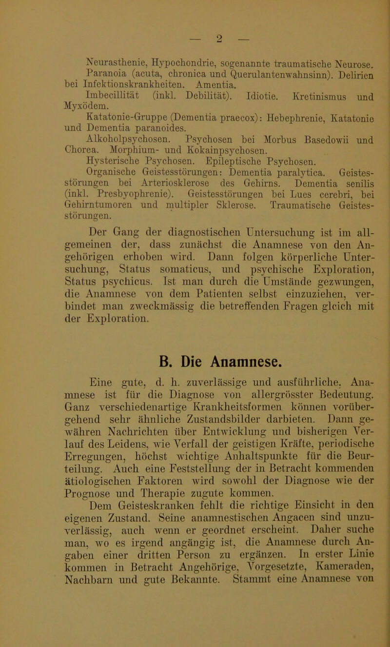 Neurasthenie, Hypochondrie, sogenannte traumatische Neurose. Paranoia (acuta, chronica und Querulantenwahnsinn). Delirien hei Infektionskrankheiten. Amentia. Imbecillität (inkl. Debilität). Idiotie. Kretinismus und Myxödem. Katatonie-Gruppe (Dementia praecox): Hebephrenie, Katatonie und Dementia paranoides. Alkoholpsychosen. Psychosen bei Morbus Basedowii und Chorea. Morphium- und Kokainpsychosen. Hysterische Psychosen. Epileptische Psychosen. Organische Geistesstörungen: Dementia paralytica. Geistes- störungen bei Arteriosklerose des Gehirns. Dementia senilis (inkl. Presbyophrenie). Geistesstörungen bei Lues cerebri, bei Gehirntumoren und multipler Sklerose. Traumatische Geistes- störungen. Der Gang der diagnostischen Untersuchung ist im all- gemeinen der, dass zunächst die Anamnese von den An- gehörigen erhoben wird. Dann folgen körperliche Unter- suchung, Status somaticus, und psychische Exploration, Status psychicus. Ist man durch die Umstände gezwungen, die Anamnese von dem Patienten selbst einzuziehen, ver- bindet man zweckmässig die betreffenden Fragen gleich mit der Exploration. B. Die Anamnese. Eine gute, d. h. zuverlässige und ausführliche, Ana- mnese ist für die Diagnose von allergrösster Bedeutung. Ganz verschiedenartige Krankheitsformen können vorüber- gehend sehr ähnliche Zustandsbilder darbieten. Dann ge- währen Nachrichten über Entwicklung und bisherigen Ver- lauf des Leidens, wie Verfall der geistigen Kräfte, periodische Erregungen, höchst wichtige Anhaltspmikte für die Beur- teilung. Auch eine Feststellung der in Betracht kommenden ätiologischen Faktoren wird sowohl der Diagnose wie der Prognose und Therapie zugute kommen. Dem Geisteskranken fehlt die richtige Einsicht in den eigenen Zustand. Seine anamnestischen Angacen sind unzu- verlässig, auch wenn er geordnet erscheint. Daher suche man, wo es irgend angängig ist, die Anamnese durch An- gaben einer dritten Person zu ergänzen. In erster Linie kommen in Betracht Angehörige, Vorgesetzte, Kameraden, Nachbarn und gute Bekannte. Stammt eine Anamnese von