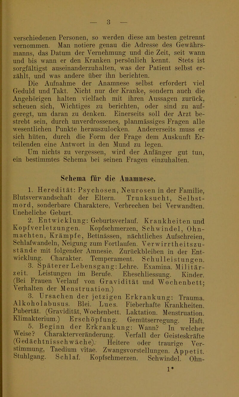 verschiedenen Personen, so werden diese am besten getrennt vernommen. Man notiere genau die Adresse des Gewährs- manns, das Datum der Vernehmung und die Zeit, seit wann und bis wann er den Kranken persönlich kennt. Stets ist sorgfältigst auseinanderznhalten, was der Patient selbst er- zählt, und was andere über ihn berichten. Die Aufnahme der Anamnese selbst erfordert viel Geduld und Takt. Nicht nur der Kranke, sondern auch die Angehörigen halten ATielfach mit ihren Aussagen zurück, scheuen sich, Wichtiges zu berichten, oder sind zu auf- geregt, um daran zu denken. Einerseits soll der Arzt be- strebt sein, durch imverdrossenes, planmässiges Fragen alle Avesentlichen Pimkte herauszulocken. Andererseits muss er sich hüten, durch die Form der Frage dem Auskunft Er- teilenden eine AntAvort in den Mmid zu legen. Um nichts zu vergessen, Avird der Anfänger gut tun, ein bestimmtes Schema bei seinen Fragen einzuhalten. Schema für die Anamnese. 1. Heredität: Psychosen, Neurosen in der Familie, Blutsverwandschaft der Eltern. Trunksucht, Selbst- mord, sonderbare Charaktere, Verbrechen bei Verwandten. Uneheliche Geburt. 2. Entwicklung: Geburtsverlauf. Krankheiten und Kopfverletzungen. Kopfschmerzen, Schwindel, Ohn- mächten, Krämpfe, Bettnässen, nächtliches Aufschreien, Schlafavandeln, Neigung zum Fortlaufen. V er av irrth e it s Zu- stände mit folgender Amnesie. Zurückbleiben in der Ent- wicklung. Charakter. Temperament. Schulleistungen. 3. Späterer Lebensgang: Lehre. Examina. Militär- zeit. Leistungen im Berufe. Eheschliessung. Kinder. (Bei Frauen Verlauf von Gravidität und Wochenbett; Verhalten der Menstruation.) 3. Ursachen der jetzigen Erkrankung: Trauma. Alkoholabusus. Blei. Lues. Fieberhafte Krankheiten. Pubertät. (Gravidität, Wochenbett. Laktation. Menstruation. Klimakterium.) Erschöpfung. Gemütserregung. Haft. 5. Beginn der Erkrankung: Wann?  In welcher Weise? Charakterveränderung. Verfall der Geisteskräfte (GedächtnisscliAväche).- Heitere oder traurige Ver- stimmung, Taedium vitae. Zwangsvorstellungen. Appetit. Stuhlgang. Schlaf. Kopfschmerzen. Schwindel. Ohn- 1*