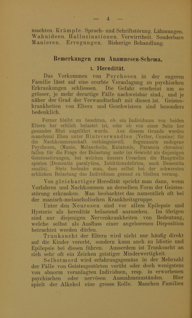 machten. Krämpfe. Sprach- und Schriftstörung. Lähmungen. Wahnideen. Halluzinationen. Verwirrtheit. Sonderbare Manieren. Erregungen. Bisherige Behandlung. Bemerkungen zum Anamnesen-Scliema. l. Heredität. Das Vorkommen von Psychosen in der engeren Familie lässt auf eine ererbte Veranlagung zu psychischen Erkrankungen schliessen. Die Gefahr erscheint um so grösser, je mehr derartige Fälle nachweisbar sind., und je näher der Grad der Verwandtschaft mit diesen ist. Geistes- krankheiten von Eltern und Geschwistern sind besonders bedenklich. Ferner bleibt zu beachten, ob ein Individuum von beiden Eltern her erblich belastet ist, oder ob von einer Seite her gesundes Blut zugeführt wurde. Aus diesem Grunde werden manchmal Ehen unter Blutsverwandten (Vetter, Cousine) für die Nachkommenschaft verhängnisvoll. Sogenannte endogene Psychosen, (Manie, Melancholie, Katatonie, Paranoia chronica) fallen für die Frage der Belastung mehr ins Gewicht als diejenigen Geistesstörungen, bei welchen äussere Ursachen die Hauptrolle spielen (Dementia paralytica, Infektionsdelirien, auch Dementia senilis). Stets bedenke man, dass selbst bei der schwersten erblichen Belastung das Individuum gesund zu bleiben vermag. Von gleichartiger Heredität spricht man dann, wenn Vorfahren und Nachkommen an derselben Form der Geistes- störung erkranken. Man beobachtet das namentlich oft bei der manisch-melancholischen Krankheitsgruppe. Unter den Neurosen sind vor allem Epilepsie und Hysterie als hereditär belastend anzusehen. Im übrigen sind nur diejenigen Nervenkrankheiten von Bedeutung, welche selbst als Ausfluss einer angeborenen Disposition betrachtet werden dürfen. Trunksucht der Eltern wird nicht nur häufig direkt auf die Kinder vererbt, sondern kann auch zu Idiotie und Epilepsie bei diesen führen. Ausserdem ist Trunksucht an sich sehr oft ein Zeichen geistiger Minderwertigkeit. Selbstmord wird erfahrnngsgemäss in der Mehrzahl der Fälle von Geistesgestörten verübt oder doch wenigstens von abnorm veranlagten Individuen, resp. in erworbenen psychischen oder nervösen Ausnahmezuständen. Hier spielt der Alkohol eine grosse Rolle. Manchen Familien