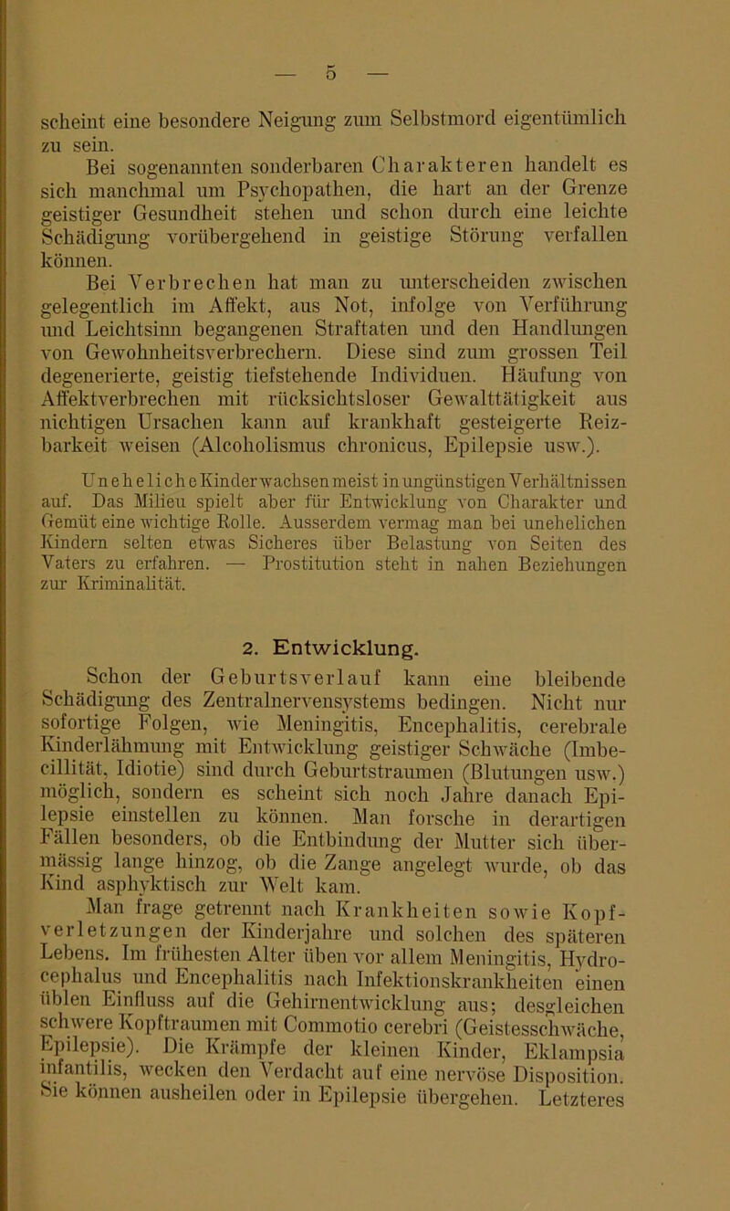 scheint eine besondere Neigung zum Selbstmord eigentümlich zu sein. Bei sogenannten sonderbaren Charakteren handelt es sich manchmal um Psychopathen, die hart an der Grenze geistiger Gesundheit stehen mid schon durch eine leichte Schädigung vorübergehend in geistige Störung verfallen können. Bei Verbrechen hat man zu unterscheiden zwischen gelegentlich im Affekt, aus Not, infolge von Verführung mul Leichtsinn begangenen Straftaten mid den Handlungen von Gewohnheitsverbrechern. Diese sind zum grossen Teil degenerierte, geistig tiefstehende Individuen. Häufung von Affektverbrechen mit rücksichtsloser Gewalttätigkeit aus nichtigen Ursachen kann anf krankhaft gesteigerte Reiz- barkeit weisen (Alcoholismus chronicus, Epilepsie usw.). Uneheliche Kinderwachsen meist in ungünstigen V erhältnissen auf. Das Milieu spielt aber für Entwicklung von Charakter und Gemüt eine wichtige Rolle. Ausserdem vermag man bei unehelichen Kindern selten etwas Sicheres über Belastung von Seiten des Vaters zu erfahren. — Prostitution steht in nahen Beziehungen zur Kriminalität. 2. Entwicklung. Schon der Geburtsverlauf kann eine bleibende Schädigung des Zentralnervensystems bedingen. Nicht nur sofortige Folgen, wie Meningitis, Encephalitis, cerebrale Kinderlähmung mit Entwicklung geistiger Schwäche (Imbe- cillität, Idiotie) sind durch Geburtstraumen (Blutungen usw.) möglich, sondern es scheint sich noch Jahre danach Epi- lepsie einstellen zu können. Man forsche in derartigen Fällen besonders, ob die Entbindung der Mutter sich über- mässig lange hinzog, ob die Zange angelegt wurde, ob das Kind asphyktisch zur Welt kam. Man frage getrennt nach Krankheiten sowie Kopf- verletzungen der Kinderjahre und solchen des späteren Lebens. Im frühesten Alter üben vor allem Meningitis, Hydro- cephalus und Encephalitis nach Infektionskrankheiten einen üblen Einfluss auf die Gehirnentwicklung aus; desgleichen schwere Kopftraumen mit Connnotio cerebri (Geistesschwäche, Epilepsie). Die Krämpfe der kleinen Kinder, Eklampsia infantilis, wecken den Verdacht auf eine nervöse Disposition. Sie können ausheilen oder in Epilepsie übergehen. Letzteres