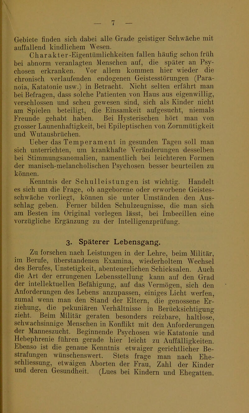 Gebiete finden sich dabei alle Grade geistiger Schwäche mit auffallend kindlichem Wesen. Charakter-Eigentümlichkeiten fallen häufig schon früh bei abnorm veranlagten Menschen auf, die später an Psy- chosen erkranken. Vor allem kommen hier wieder die chronisch verlaufenden endogenen Geistesstörungen (Para- noia, Katatonie usvv.) in Betracht. Nicht selten erfährt man bei Befragen, dass solche Patienten von Haus aus eigenwillig, verschlossen und scheu gewesen sind, sich als Kinder nicht am Spielen beteiligt, die Einsamkeit aufgesucht, niemals Freunde gehabt haben. Bei Hysterischen hört man von grosser Launenhaftigkeit, bei Epileptischen von Zornmütigkeit und Wutausbrüchen. Ueber das Temperament in gesunden Tagen soll man sich unterrichten, um krankhafte Veränderungen desselben bei Stimmungsanomalien, namentlich bei leichteren Formen der manisch-melancholischen Psychosen besser beurteilen zu können. Kenntnis der Sc hui leist ungen ist wichtig. Handelt es sich um die Frage, ob angeborene oder erworbene Geistes- schwäche vorliegt, können sie unter Umständen den Aus- schlag geben. Ferner bilden Schulzeugnisse, die man sich am Besten im Original vorlegen lässt, bei Imbecillen eine vorzügliche Ergänzung zu der Intelligenzprüfung. 3. Späterer Lebensgang. Zu forschen nach Leistungen in der Lehre, beim Militär, im Berufe, überstandenen Examina, wiederholtem Wechsel des Berufes, Unstetigkeit, abenteuerlichen Schicksalen. Auch die Art der errungenen Lebensstellung kann auf den Grad der intellektuellen Befähigung, auf das Vermögen, sich den Anforderungen des Lebens anzupassen, einiges Licht werfen, zumal wenn man den Stand der Eltern, die genossene Er- ziehung, die pekuniären Verhältnisse in Berücksichtigung zieht. Beim Militär geraten besonders reizbare, haltlose, schwachsimiige Menschen in Konflikt mit den Anforderungen der Manneszucht. Beginnende Psychosen wie Katatonie und Hebephrenie führen gerade hier' leicht zu Auffälligkeiten. Ebenso ist die genaue Kenntnis etwaiger gerichtlicher Be- strafungen wünschenswert. Stets frage man nach Ehe- schliessung, etwaigen Aborten der Frau, Zahl der Kinder und deren Gesundheit. (Lues bei Kindern und Ehegatten.