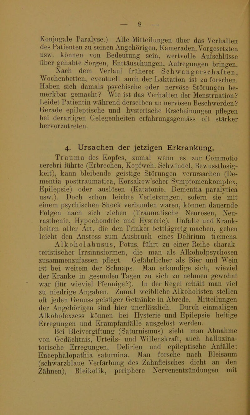 Konjugale Paralyse.) Alle Mitteilungen über das Verhalten des Patienten zu seinen Angehörigen, Kameraden. Vorgesetzten usw. können von Bedeutung sein, wertvolle Aufschlüsse über gehabte Sorgen, Enttäuschungen, Aufregungen bringen. Nach dem Verlauf früherer Schwangerschaften, Wochenbetten, eventuell auch der Laktation ist zu forschen. Haben sich damals psychische oder nervöse Störungen be- merkbar gemacht? Wie ist das Verhalten der Menstruation? Leidet Patientin während derselben an nervösen Beschwerden? Gerade epileptische und hysterische Erscheinungen pflegen bei derartigen Gelegenheiten erfahrungsgemäss oft stärker hervorzutreten. 4. Ursachen der jetzigen Erkrankung. Trauma des Kopfes, zumal wenn es zur Commotio cerebri führte (Erbrechen, Kopfweh. Schwindel, Bewusstlosig- keit), kann bleibende geistige Störungen verursachen (De- mentia posttraumatica, Korsakow’scher Sy mp 10 m enk 0 mp lex, Epilepsie) oder auslösen (Katatonie, Dementia paralytica usw.). Doch schon leichte Verletzungen, sofern sie mit einem psychischen Shock verbunden waren, können dauernde Folgen nach sich ziehen (Traumatische Neurosen, Neu- rasthenie, Hypochondrie und Hysterie). Unfälle und Krank- heiten aller Art, die den Trinker bettlägerig machen, geben leicht den Anstoss zum Ausbruch eines Delirium tremens. Alkohol abusus, Potus, führt zu einer Reihe charak- teristischer Irrsinnsformen, die man als Alkoholpsychosen zusammenzufassen pflegt. Gefährlicher als Bier und Wein ist bei weitem der Schnaps. Man erkundige sich, wieviel der Kranke in gesunden Tagen zu sich zu nehmen gewohnt war (für wieviel Pfennige?). In der Regel erhält man viel zu niedrige Angaben. Zumal weibliche Alkoholisten stellen oft jeden Genuss geistiger Getränke in Abrede. Mitteilungen der Angehörigen sind hier unerlässlich. Durch einmaligen Alkoholexzess können bei Hysterie und Epilepsie heftige Erregungen und Krampfanfälle ausgelöst werden. Bei Bleivergiftung (Saturnismus) sieht man Abnahme von Gedächtnis, Urteils- und Willenskraft, auch halluzina- torische Erregungen, Delirien und epileptische Anfälle: Encephalopathia saturnina. Man forsche nach Bleisaum (schwarzblaue Verfärbung des Zahnfleisches dicht an den Zähnen), Bleikolik, periphere Nervenentzündungen mit