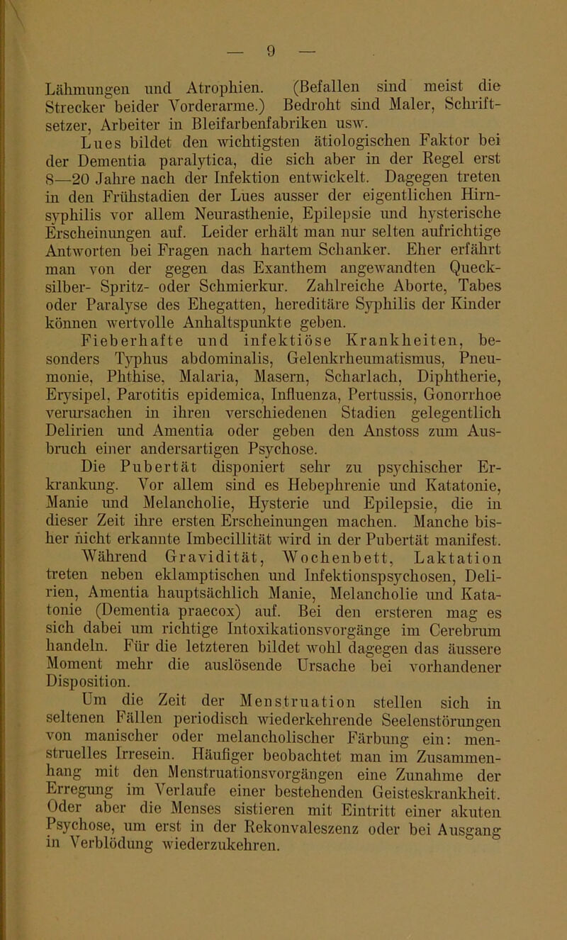 Lähmungen nncl Atrophien. (Befallen sind meist die Strecker beider Vorderarme.) Bedroht sind Maler, Schrift- setzer, Arbeiter in Bleifarbenfabriken usw. Lnes bildet den wichtigsten ätiologischen Faktor bei der Dementia paralytica, die sich aber in der Regel erst S—20 Jahre nach der Infektion entwickelt. Dagegen treten in den Frühstadien der Lnes ausser der eigentlichen Hirn- syphilis vor allem Neurasthenie, Epilepsie und hysterische Erscheinungen auf. Leider erhält man nur selten aufrichtige Antworten bei Fragen nach hartem Schanker. Eher erfährt man von der gegen das Exanthem angewandten Queck- silber- Spritz- oder Schmierkur. Zahlreiche Aborte, Tabes oder Paralyse des Ehegatten, hereditäre Syphilis der Kinder können wertvolle Anhaltspunkte geben. Fieberhafte und infektiöse Krankheiten, be- sonders Typhus abdominalis, Gelenkrheumatismus, Pneu- monie, Phthise, Malaria, Masern, Scharlach, Diphtherie, Erysipel, Parotitis epidemica, Influenza, Pertussis, Gonorrhoe verursachen in ihren verschiedenen Stadien gelegentlich Delirien und Amentia oder geben den Anstoss zum Aus- bruch einer andersartigen Psychose. Die Pubertät disponiert sehr zu psychischer Er- krankung. Vor allem sind es Hebephrenie und Katatonie, Manie und Melancholie, Hysterie und Epilepsie, die in dieser Zeit ihre ersten Erscheinungen machen. Manche bis- her nicht erkannte Imbecillität wird in der Pubertät manifest. Während Gravidität, Wochenbett, Laktation treten neben eklamptiscken und Infektionspsychosen, Deli- rien, Amentia hauptsächlich Manie, Melancholie und Kata- tonie (Dementia praecox) auf. Bei den ersteren mag es sich dabei um richtige Intoxikationsvorgänge im Cerebrum handeln. Für die letzteren bildet wohl dagegen das äussere Moment mehr die auslösende Ursache bei vorhandener Disposition. Um die Zeit der Menstruation stellen sich in seltenen Fällen periodisch wiederkehrende Seelenstörungen von manischer oder melancholischer Färbung ein: men- struelles Irresein. Häufiger beobachtet man im Zusammen- hang mit den Menstruationsvorgängen eine Zunahme der Erregung im Verlaufe einer bestehenden Geisteskrankheit. Uder aber die Menses sistieren mit Eintritt einer akuten Psychose, um erst in der Rekonvaleszenz oder bei Ausgang in Verblödung wiederzukehren.