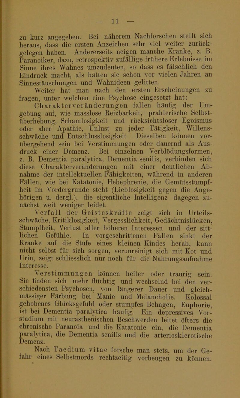 zu kurz angegeben. Bei näherem Nachforschen stellt sich heraus, dass die ersten Anzeichen sehr viel weiter zurück- gelegen haben. Andererseits neigen manche Kranke, z. B. Paranoiker, dazu, retrospektiv zufällige frühere Erlebnisse im Sinne ihres Wahnes umzudeuten, so dass es fälschlich den Eindruck macht, als hätten sie schon vor vielen Jahren an Sinnestäuschungen und Wahnideen gelitten. Weiter hat man nach den ersten Erscheinungen zu fragen, unter welchen eine Psychose eingesetzt hat: Charakterveränderungen fallen häufig der Um- gebung auf, wie masslose Reizbarkeit, prahlerische Selbst- überhebung, Schamlosigkeit und rücksichtsloser Egoismus oder aber Apathie, Unlust zu jeder Tätigkeit, Willens- schwäche und Entschlusslosigkeit Dieselben können vor- übergehend sein bei Verstimmungen oder dauernd als Aus- druck einer Demenz. Bei einzelnen Verblödungsformen, z. B. Dementia paralytica, Dementia senilis, verbinden sich diese Charakter Veränderungen mit einer deutlichen Ab- nahme der intellektuellen Fähigkeiten, während in anderen Fällen, wie bei Katatonie, Hebephrenie, die Gemütsstumpf- heit im Vordergründe steht (Lieblosigkeit gegen die Ange- hörigen u. dergl.), die eigentliche Intelligenz dagegen zu- nächst weit weniger leidet. Verfall der Geisteskräfte zeigt sich in Urteils- schwäche, Kritiklosigkeit, Vergesslichkeit, Gedächtnislücken, Stumpfheit, Verlust aller höheren Interessen und der sitt- lichen Gefühle. In vorgeschrittenen Fällen sinkt der Kranke auf die Stufe eines kleinen Kindes herab, kann nicht selbst für sich sorgen, verunreinigt sich mit Kot und Urin, zeigt schliesslich nur noch für die Nahrangsaufnahme Interesse. Verstimmungen können heiter oder traurig sein. Sie finden sich mehr flüchtig und wechselnd bei den ver- schiedensten Psychosen, von längerer Dauer und gleich- mässiger Färbung bei Manie und Melancholie. Kolossal gehobenes Glücksgefühl oder stumpfes Behagen, Euphorie, ist bei Dementia paralytica häufig. Ein depressives Vor- stadium mit neurastlienischen Beschwerden leitet öfters die chronische Paranoia und die Katatonie ein, die Dementia paralytica, die Dementia senilis und die arteriosklerotische Demenz. Nach Taedium vitae forsche man stets, um der Ge- fahr eines Selbstmords rechtzeitig Vorbeugen zu können.