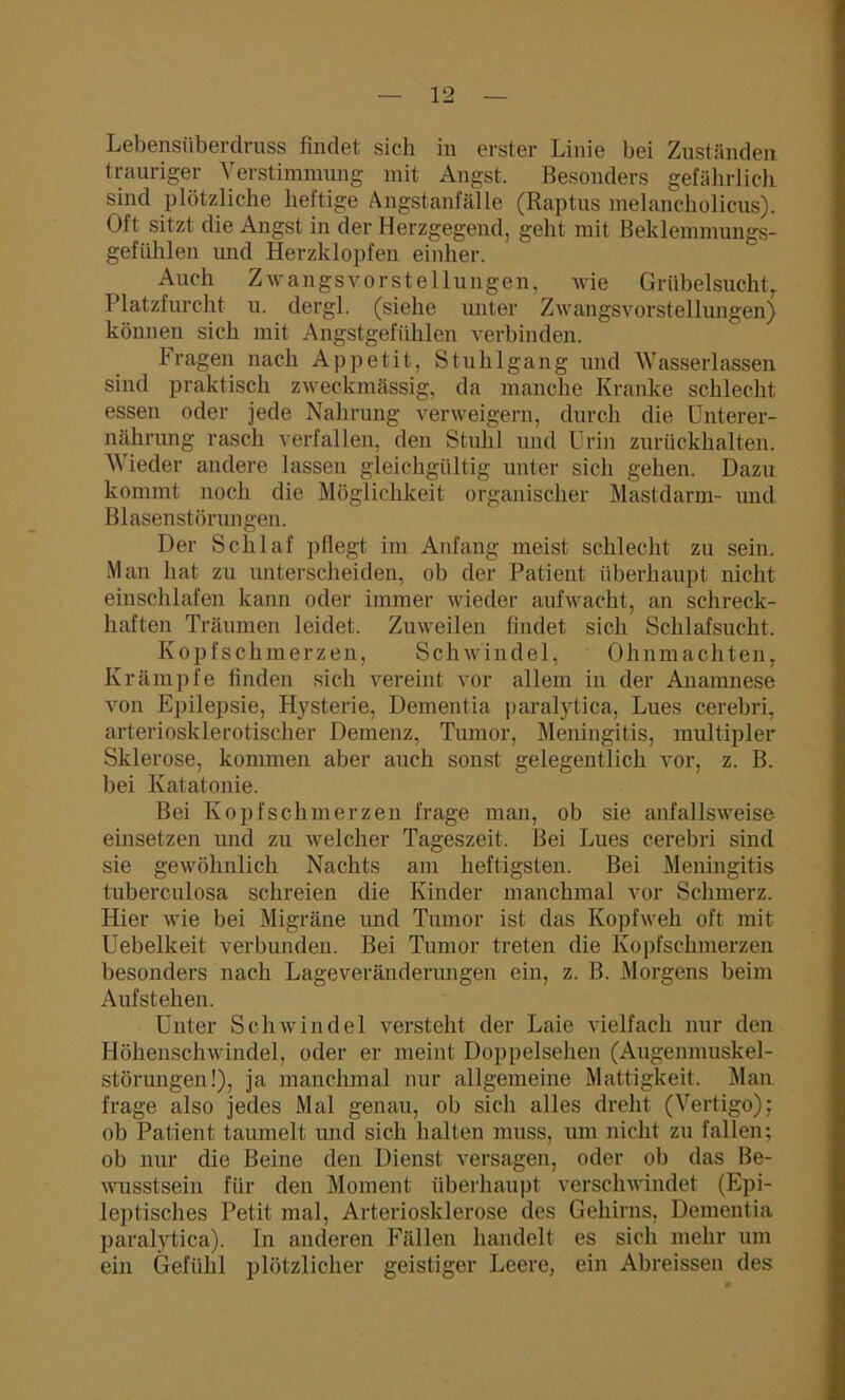Lebensüberdruss findet sich in erster Linie bei Zuständen trauriger Verstimmung mit Angst. Besonders gefährlich sind plötzliche heftige Angstanfälle (Raptus melancholicus). Oft sitzt die Angst in der Herzgegend, geht mit Beklemmungs- gefühlen und Herzklopfen einher. Auch Zwangsvorstellungen, wie Grübelsucht, Platzfurcht u. dergl. (siehe unter Zwangsvorstellungen) können sich mit Angstgefühlen verbinden. Fragen nach Appetit, Stuhlgang und Wasserlassen sind praktisch zweckmässig, da manche Kranke schlecht essen oder jede Nahrung verweigern, durch die Unterer- nährung rasch verfallen, den Stuhl und Urin zurückhalten. Wieder andere lassen gleichgültig unter sich gehen. Dazu kommt noch die Möglichkeit organischer Mastdarm- und Blasenstörungen. Der Schlaf pflegt im Anfang meist schlecht zu sein. Man hat zu unterscheiden, ob der Patient überhaupt nicht einschlafen kann oder immer wieder aufwacht, an schreck- haften Träumen leidet. Zuweilen findet sich Schlafsucht. Kopfschmerzen, Schwindel, Ohnmächten, Krämpfe finden sich vereint vor allem in der Anamnese von Epilepsie, Hysterie, Dementia paralytica, Lues cerebri, arteriosklerotischer Demenz, Tumor, Meningitis, multipler Sklerose, kommen aber auch sonst gelegentlich vor, z. B. bei Katatonie. Bei Kopfschmerzen frage man, ob sie anfallsweise einsetzen und zu welcher Tageszeit. Bei Lues cerebri sind sie gewöhnlich Nachts am heftigsten. Bei Meningitis tuberculosa schreien die Kinder manchmal vor Schmerz. Hier wie bei Migräne und Tumor ist das Kopfweh oft mit Uebelkeit verbunden. Bei Tumor treten die Kopfschmerzen besonders nach Lageveränderungen ein, z. B. Morgens beim Aufstehen. Unter Schwindel versteht der Laie vielfach nur den Höhenschwindel, oder er meint Doppelsehen (Augenmuskel- störungen!), ja manchmal nur allgemeine Mattigkeit. Man frage also jedes Mal genau, ob sich alles dreht (Vertigo); ob Patient taumelt und sich halten muss, um nicht zu fallen; ob nur die Beine den Dienst versagen, oder ob das Be- wusstsein für den Moment überhaupt verschwindet (Epi- leptisches Petit mal, Arteriosklerose des Gehirns, Dementia paralytica). ln anderen Fällen handelt es sich mehr um ein Gefühl plötzlicher geistiger Leere, ein Abreissen des