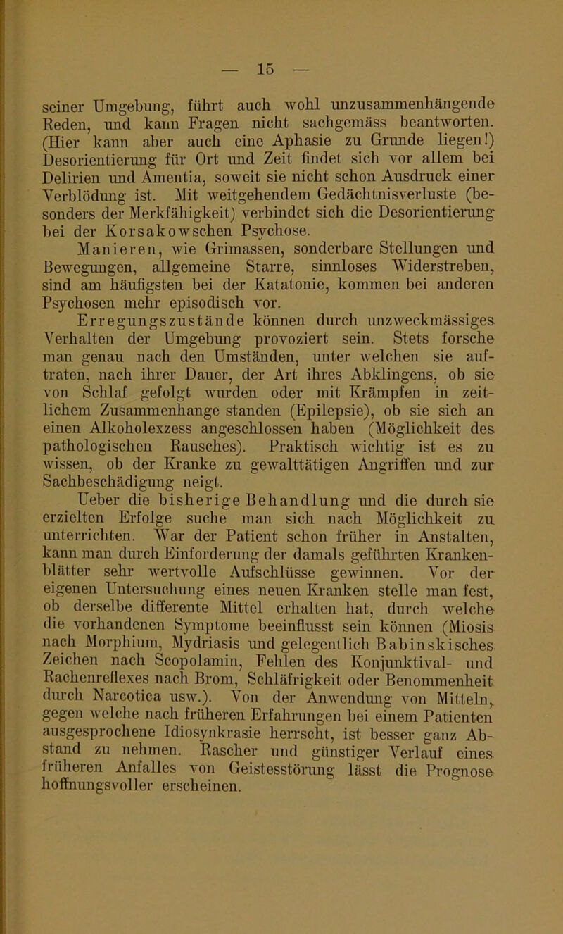 seiner Umgebung, führt auch wohl unzusammenhängende Reden, und kann Fragen nicht sachgemäss beantworten. (Hier kann aber auch eine Aphasie zu Grunde liegen!) Desorientierung für Ort und Zeit findet sich vor allem bei Delirien und Amentia, soweit sie nicht schon Ausdruck einer Verblödung ist. Mit weitgehendem Gedächtnisverluste (be- sonders der Merkfähigkeit) verbindet sich die Desorientierung bei der Korsakowschen Psychose. Manieren, wie Grimassen, sonderbare Stellungen imd Bewegungen, allgemeine Starre, sinnloses Widerstreben, sind am häufigsten bei der Katatonie, kommen bei anderen Psychosen mehr episodisch vor. Erregungszustände können durch unzweckmässiges Verhalten der Umgebimg provoziert sein. Stets forsche man genau nach den Umständen, unter welchen sie auf- traten, nach ihrer Dauer, der Art ihres Abklingens, ob sie von Schlaf gefolgt wurden oder mit Krämpfen in zeit- lichem Zusammenhänge standen (Epilepsie), ob sie sich an einen Alkoholexzess angeschlossen haben (Möglichkeit des pathologischen Rausches). Praktisch wichtig ist es zu wissen, ob der Kranke zu gewalttätigen Angriffen und zur Sachbeschädigung neigt. Ueber die bisherige Behandlung imd die durch sie erzielten Erfolge suche man sich nach Möglichkeit zu unterrichten. War der Patient schon früher in Anstalten, kann man durch Einforderung der damals geführten Kranken- blätter sehr wertvolle Aufschlüsse gewinnen. Vor der eigenen Untersuchung eines neuen Kranken stelle man fest, ob derselbe differente Mittel erhalten hat, durch Avelche die vorhandenen Symptome beeinflusst sein können (Miosis nach Morphium, Mydriasis imd gelegentlich Babinskisches Zeichen nach Scopolamin, Fehlen des Konjunktival- imd Rachenreflexes nach Brom, Schläfrigkeit oder Benommenheit durch Narcotica usw.). Von der Anwendmig von Mitteln, gegen welche nach früheren Erfahrungen bei einem Patienten ausgesprochene Idiosynkrasie herrscht, ist besser ganz Ab- stand zu nehmen. Rascher und günstiger Verlauf eines früheren Anfalles von Geistesstörung lässt die Prognose- hoffnungsvoller erscheinen.