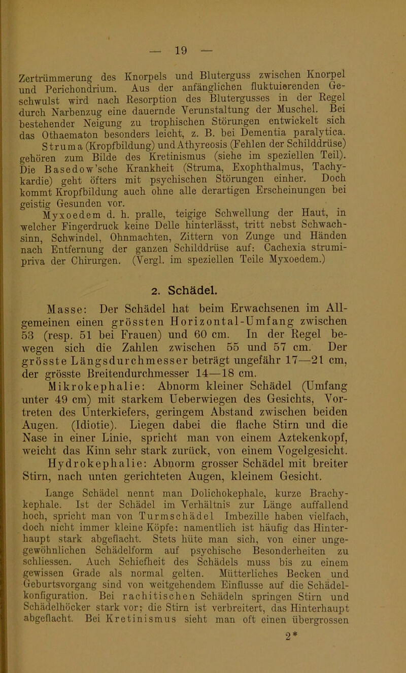 Zertrümmerung des Knorpels und Bluterguss zwischen Knorpel und Perichondrium. Aus der anfänglichen fluktuierenden Ge- schwulst wird nach Resorption des Blutergusses in der Regel durch Narbenzug eine dauernde Verunstaltung der Muschel. Bei bestehender Neigung zu trophischen Störungen entwickelt sich das Othaematon besonders leicht, z. B. bei Dementia paralytica. Struma (Kropfbildung) undAthyreosis (Fehlen der Schilddrüse) gehören zum Bilde des Kretinismus (siehe im speziellen Teil). Die Basedow'sehe Krankheit (Struma, Exophthalmus, Tachy- kardie) geht öfters mit psychischen Störungen einher. Doch kommt Kropfbildung auch ohne alle derartigen Erscheinungen bei geistig Gesunden vor. Myxoedem d. h. pralle, teigige Schwellung der Haut, in welcher Fingerdruck keine Delle hinterlässt, tritt nebst Schwach- sinn, Schwindel, Ohnmächten, Zittern von Zunge und Händen nach Entfernung der ganzen Schilddrüse auf: Cachexia strumi- piiva der Chirurgen. (Vergl. im speziellen Teile Myxoedem.) 2. Schädel. Masse: Der Schädel hat beim Erwachsenen im All- gemeinen einen grössten Horizontal-Umfang zwischen 53 (resp. 51 bei Frauen) und 60 cm. In der Regel be- wegen sich die Zahlen zwischen 55 und 57 cm. Der grösste Längsdurchmesser beträgt ungefähr 17—21 cm, der grösste Breitendurchmesser 14—18 cm. Mikrokephalie: Abnorm kleiner Schädel (Umfang unter 49 cm) mit starkem Ueberwiegen des Gesichts, Vor- treten des Unterkiefers, geringem Abstand zwischen beiden Augen. (Idiotie). Liegen dabei die flache Stirn und die Nase in einer Linie, spricht man von einem Aztekenkopf, weicht das Kinn sehr stark zurück, von einem Vogelgesicht. Hydrokephalie: Abnorm grosser Schädel mit breiter Stirn, nach unten gerichteten Augen, kleinem Gesicht. Lange Schädel nennt man Dolichokephale, kurze Brachy- kephale. Ist der Schädel im Verhältnis zur Länge auffallend hoch, spricht man von Turmschädel Imbezille haben vielfach, doch nicht immer kleine Köpfe: namentlich ist häufig das Hinter- haupt stark abgeflacht. Stets hüte man sich, von einer unge- gewöhnlichen Schädelform auf psychische Besonderheiten zu schliessen. Auch Schiefheit des Schädels muss bis zu einem gewissen Grade als normal gelten. Mütterliches Becken und Geburtsvorgang sind von weitgehendem Einflüsse auf die Schädel- konfiguration. Bei rachitischen Schädeln springen Stirn und Schädclhöcker stark vor; die Stirn ist verbreitert, das Hinterhaupt abgcflacht. Bei Kretinismus sieht man oft einen übergrossen 2*