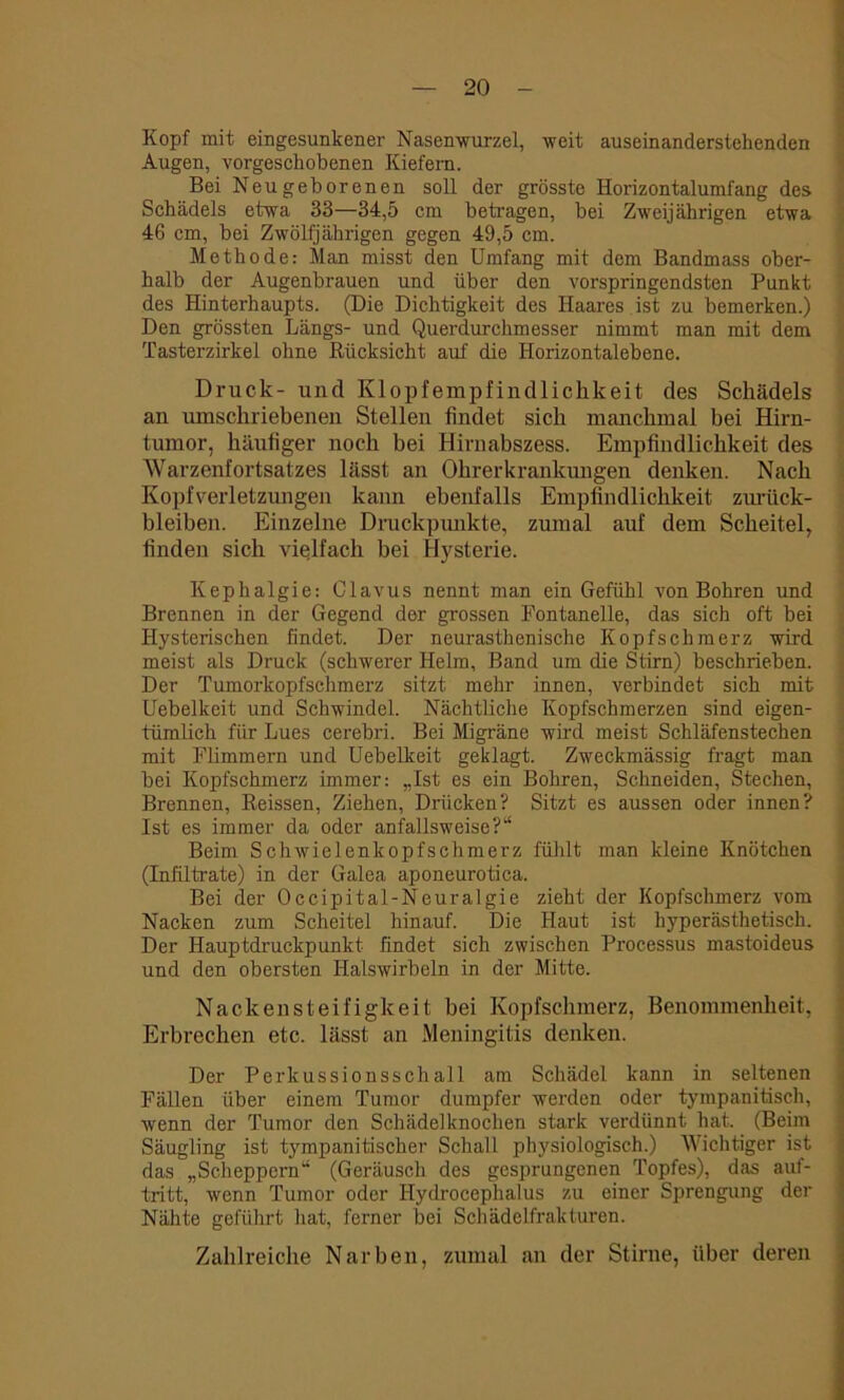 Kopf mit eingesunkener Nasenwurzel, weit auseinanderstehenden Augen, vorgeschobenen Kiefern. Bei Neugeborenen soll der grösste Horizontalumfang des Schädels etwa 33—34,5 cm betragen, bei Zweijährigen etwa 46 cm, bei Zwölfjährigen gegen 49,5 cm. Methode: Man misst den Umfang mit dem Bandmass ober- halb der Augenbrauen und über den vorspringendsten Punkt des Hinterhaupts. (Die Dichtigkeit des Haares ist zu bemerken.) Den grössten Längs- und Querdurchmesser nimmt man mit dem Tasterzirkel ohne Rücksicht auf die Horizontalebene. Druck- und Klopfempfindlichkeit des Schädels an umschriebenen Stellen findet sich manchmal bei Hirn- tumor, häufiger noch bei Hirnabszess. Empfindlichkeit des Warzenfortsatzes lässt an Ohrerkrankungen denken. Nach Kopfverletzungen kann ebenfalls Empfindlichkeit Zurück- bleiben. Einzelne Druckpunkte, zumal auf dem Scheitel, finden sich vielfach bei Hysterie. Kephalgie: Clavus nennt man ein Gefühl von Bohren und Brennen in der Gegend der grossen Fontanelle, das sich oft bei Hysterischen findet. Der neurasthenische Kopfschmerz wird meist als Druck (schwerer Helm, Band um die Stirn) beschrieben. Der Tumorkopfschmerz sitzt mehr innen, verbindet sich mit Uebelkeit und Schwindel. Nächtliche Kopfschmerzen sind eigen- tümlich für Lues cerebri. Bei Migräne wird meist Schläfenstechen mit Flimmern und Uebelkeit geklagt. Zweckmässig fragt man bei Kopfschmerz immer: „Ist es ein Bohren, Schneiden, Stechen, Brennen, Reissen, Ziehen, Drücken? Sitzt es aussen oder innen? Ist es immer da oder anfallsweise?“ Beim Schwielenkopfschmerz fühlt man kleine Knötchen (Infiltrate) in der Galea aponeurotica. Bei der Occipital-Neuralgie zieht der Kopfschmerz vom Nacken zum Scheitel hinauf. Die Haut ist hyperästhetisch. Der Hauptdruckpunkt findet sich zwischen Processus mastoideus und den obersten Halswirbeln in der Mitte. Nackensteifigkeit bei Kopfschmerz, Benommenheit, Erbrechen etc. lässt an Meningitis denken. Der Perkussionsschall am Schädel kann in seltenen Fällen über einem Tumor dumpfer werden oder tympanitisch, wenn der Tumor den Schädelknochen stark verdünnt hat. (Beim Säugling ist tympanitischer Schall physiologisch.) Wichtiger ist das „Scheppern“ (Geräusch des gesprungenen Topfes), das auf- tritt, wenn Tumor oder Hydrocephalus zu einer Sprengung der Nähte geführt hat, ferner bei Schädelfrakturen. Zahlreiche Narben, zumal an der Stirne, über deren