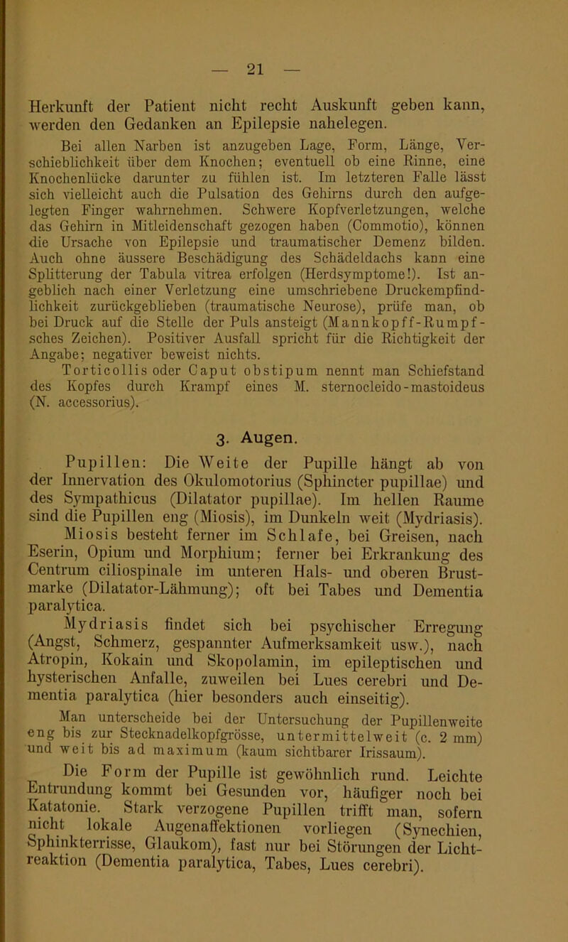 Herkunft der Patient nickt recht Auskunft geben kann, werden den Gedanken an Epilepsie nakelegen. Bei allen Narben ist anzugeben Lage, Form, Länge, Ver- schieblichkeit über dem Knochen; eventuell ob eine Rinne, eine Knochenlücke darunter zu fühlen ist. Im letzteren Falle lässt sich vielleicht auch die Pulsation des Gehirns durch den aufge- legten Finger wahrnehmen. Schwere Kopfverletzungen, welche das Gehirn in Mitleidenschaft gezogen haben (Commotio), können die Ursache von Epilepsie und traumatischer Demenz bilden. Auch ohne äussere Beschädigung des Schädeldachs kann eine Splitterung der Tabula vitrea erfolgen (Herdsymptome!). Ist an- geblich nach einer Verletzung eine umschriebene Druckempfind- lichkeit zurückgeblieben (traumatische Neurose), prüfe man, ob bei Druck auf die Stelle der Puls ansteigt (Mannkopff-Rumpf- sches Zeichen). Positiver Ausfall spricht für die Richtigkeit der Angabe; negativer beweist nichts. Torticollis oder Caput obstipum nennt man Schiefstand des Kopfes durch Krampf eines M. sternocleido - mastoideus (N. accessorius). 3. Augen. Pupillen: Die Weite der Pupille hängt ab von der Innervation des Olculomotorius (Sphincter pupillae) und des Sympathicus (Dilatator pupillae). Im hellen Raume sind die Pupillen eng (Miosis), im Dunkeln weit (Mydriasis). Miosis besteht ferner im Schlafe, bei Greisen, nach Eserin, Opium und Morphium; ferner bei Erkrankung des Centrum ciliospinale im unteren Hals- mul oberen Brust- marke (Dilatator-Lähmung); oft bei Tabes und Dementia paralytica. Mydriasis findet sich bei psychischer Erregung (Angst, Schmerz, gespannter Aufmerksamkeit usw.), nach Atropin, Kokain und Skopolamin, im epileptischen und hysterischen Anfalle, zuweilen bei Lues cerebri und De- mentia paralytica (hier besonders auch einseitig). Man unterscheide bei der Untersuchung der Pupillenweite eng bis zur Stecknadelkopfgrösse, untermittelweit (c. 2 mm) und weit bis ad maximum (kaum sichtbarer Irissaum). Die Form der Pupille ist gewöhnlich rund. Leichte Entrundung kommt bei Gesunden vor, häufiger noch bei Katatonie. Stark verzogene Pupillen trifft man, sofern nicht lokale Augenaffektionen vorliegen (Synechien, Sphinkterrisse, Glaukom), fast nur bei Störungen der Licht- reaktion (Dementia paralytica, Tabes, Lues cerebri).