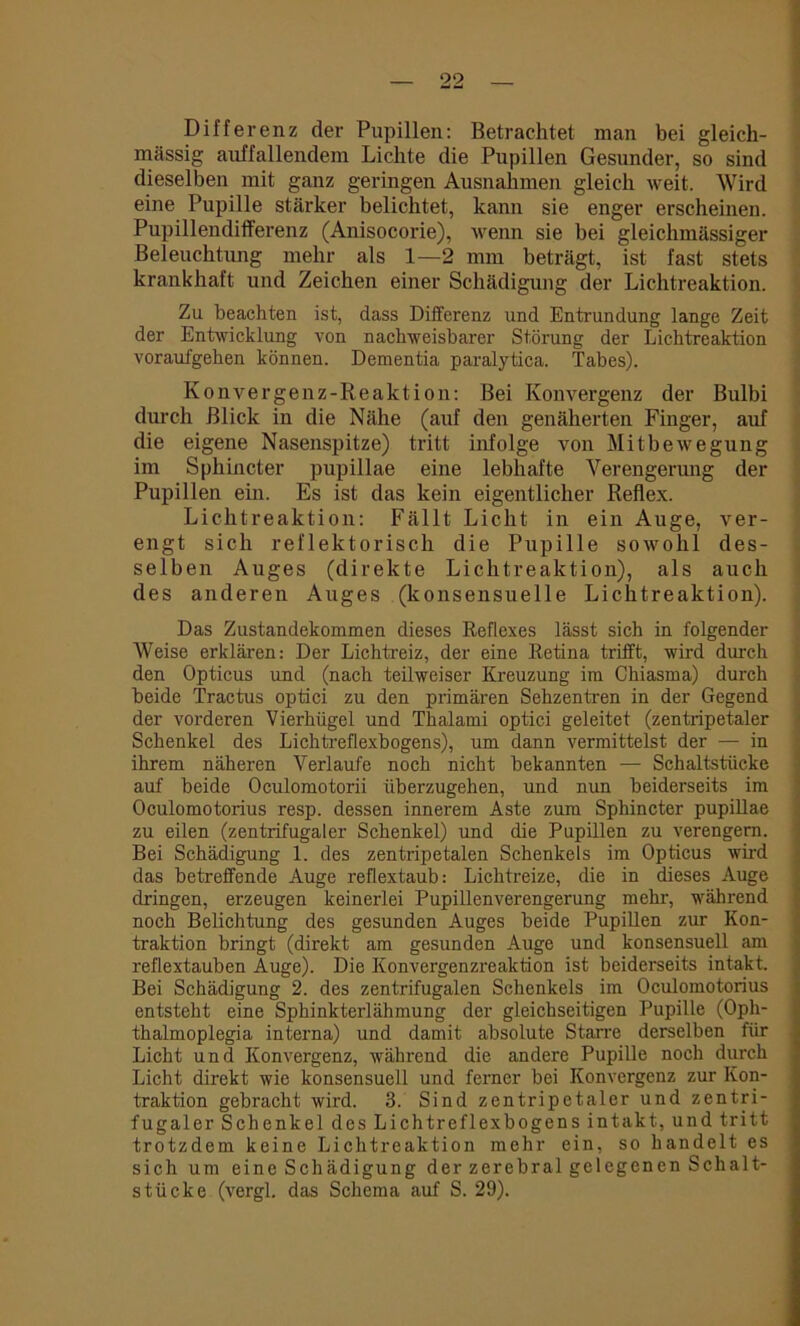 Differenz der Pupillen: Betrachtet man bei gleich- massig auffallendem Lichte die Pupillen Gesunder, so sind dieselben mit ganz geringen Ausnahmen gleich weit. Wird eine Pupille stärker belichtet, kann sie enger erscheinen. Pupillendifferenz (Anisocorie), wenn sie bei gleichmässiger Beleuchtung mehr als 1—2 mm beträgt, ist fast stets krankhaft und Zeichen einer Schädigung der Lichtreaktion. Zu beachten ist, dass Differenz und Entrundung lange Zeit der Entwicklung von nachweisbarer Störung der Lichtreaktion voraufgehen können. Dementia paralytica. Tabes). Konvergenz-Reaktion: Bei Konvergenz der Bulbi durch Blick in die Nähe (auf den genäherten Finger, auf die eigene Nasenspitze) tritt infolge von Mitbewegung im Sphincter pupillae eine lebhafte Verengerung der Pupillen ein. Es ist das kein eigentlicher Reflex. Lichtreaktion: Fällt Licht in ein Auge, ver- engt sich reflektorisch die Pupille sowohl des- selben Auges (direkte Lichtreaktion), als auch des anderen Auges (konsensuelle Lichtreaktion). Das Zustandekommen dieses Reflexes lässt sich in folgender Weise erklären: Der Lichtreiz, der eine Retina trifft, wird durch den Opticus und (nach teilweiser Kreuzung im Chiasma) durch beide Tractus optici zu den primären Sehzentren in der Gegend der vorderen Vierhügel und Thalami optici geleitet (zentripetaler Schenkel des Lichtreflexbogens), um dann vermittelst der — in ihrem näheren Verlaufe noch nicht bekannten — Schaltstücke auf beide Oculomotorii überzugehen, und nun beiderseits im Oculomotorius resp. dessen innerem Aste zum Sphincter pupillae zu eilen (zentrifugaler Schenkel) und die Pupillen zu verengern. Bei Schädigung 1. des zentripetalen Schenkels im Opticus wird das betreffende Auge reflextaub: Lichtreize, die in dieses Auge dringen, erzeugen keinerlei Pupillenverengerung mehr, während noch Belichtung des gesunden Auges beide Pupillen zur Kon- traktion bringt (direkt am gesunden Auge und konsensuell am reflextauben Auge). Die Konvergenzreaktion ist beiderseits intakt. Bei Schädigung 2. des zentrifugalen Schenkels im Oculomotorius entsteht eine Sphinkterlähmung der gleichseitigen Pupille (Oph- thalmoplegia interna) und damit absolute Starre derselben für Licht und Konvergenz, während die andere Pupille noch durch Licht direkt wie konsensuell und ferner bei Konvergenz zur Kon- traktion gebracht wird. 3. Sind zentripetaler und zentri- fugaler Schenkel des Lichtreflexbogens intakt, und tritt trotzdem keine Lichtreaktion mehr ein, so handelt es sich um eine Schädigung der zerebral gelegenen Schalt- stücke (vergl. das Schema auf S. 29).