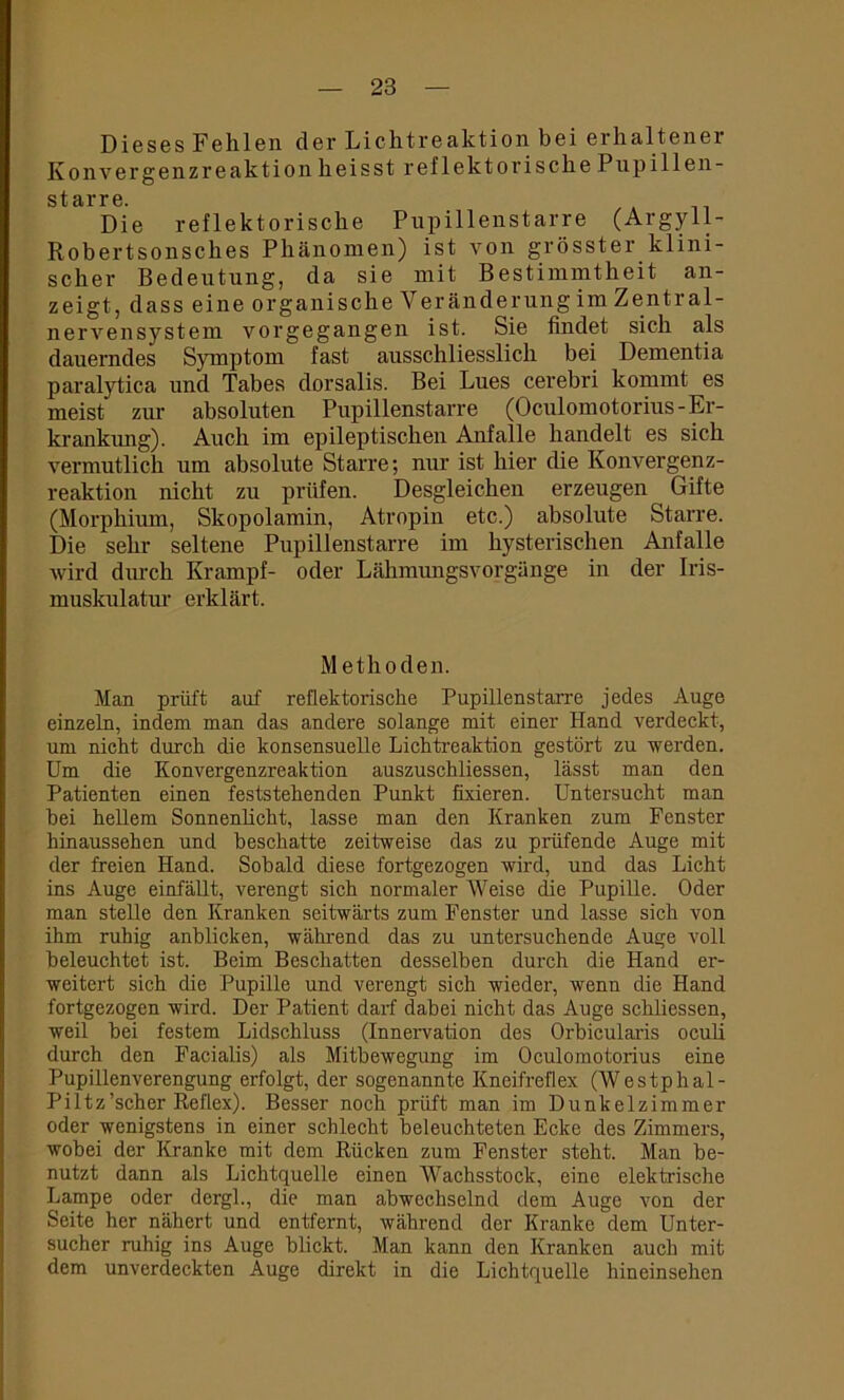 Dieses Fehlen der Lichtreaktion bei erhaltener Konvergenzreaktion heisst reflektorische Pupillen- starre. Die reflektorische Pupillenstarre (Argyll- Robertsonsches Phänomen) ist von grösster klini- scher Bedeutung, da sie mit Bestimmtheit an- zeigt, dass eine organische Veränderung im Zentral- nerA^ensystem vorgegangen ist. Sie findet sich als dauerndes Symptom fast ausschliesslich bei Dementia paralytica und Tabes dorsalis. Bei Lues cerebri kommt es meist zur absoluten Pupillenstarre (Oculomotorius-Er- krankung). Auch im epileptischen Anfalle handelt es sich vermutlich um absolute Starre; nur ist hier die Konvergenz- reaktion nicht zu prüfen. Desgleichen erzeugen Gifte (Morphium, Skopolamin, Atropin etc.) absolute Starre. Die sehr seltene Pupillenstarre im hysterischen Anfalle Avird durch Krampf- oder Lähmungsvorgänge in der Iris- muskulatur erklärt. Methoden. Man prüft auf reflektorische Pupillenstarre jedes Auge einzeln, indem man das andere solange mit einer Hand verdeckt, um nicht durch die konsensuelle Lichtreaktion gestört zu werden. Um die Konvergenzreaktion auszuschliessen, lässt man den Patienten einen feststehenden Punkt fixieren. Untersucht man bei hellem Sonnenlicht, lasse man den Kranken zum Fenster hinaussehen und beschatte zeitweise das zu prüfende Auge mit der freien Hand. Sobald diese fortgezogen wird, und das Licht ins Auge einfällt, verengt sich normaler Weise die Pupille. Oder man stelle den Kranken seitwärts zum Fenster und lasse sich von ihm ruhig anblicken, während das zu untersuchende Auge voll beleuchtet ist. Beim Beschatten desselben durch die Hand er- weitert sich die Pupille und verengt sich wieder, wenn die Hand fortgezogen wird. Der Patient darf dabei nicht das Auge schliessen, weil bei festem Lidschluss (Innervation des Orbicularis oculi durch den Facialis) als Mitbewegung im Oculomotorius eine Pupillenverengung erfolgt, der sogenannte Kneifreflex (Westphal- Piltz’scher Reflex). Besser noch prüft man im Dunkelzimmer oder wenigstens in einer schlecht beleuchteten Ecke des Zimmers, Avobei der Kranke mit dem Rücken zum Fenster steht. Man be- nutzt dann als Lichtquelle einen Wachsstock, eine elektrische Lampe oder dergl., die man abwechselnd dem Auge von der Seite her nähert und entfernt, während der Kranke dem Unter- sucher ruhig ins Auge blickt. Man kann den Kranken auch mit dem unverdeckten Auge direkt in die Lichtquelle hineinsehen