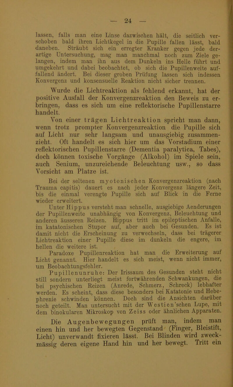 lassen, falls man eine Linse dazwischen hält, die seitlich ver- schoben bald ihren Lichtkegel in die Pupille fallen lässt, bald daneben. Sträubt sich ein erregter Kranker gegen jede der- artige Untersuchung, mag man manchmal noch zum Ziele ge- langen, indem man ihn aus dem Dunkeln ins Helle führt und umgekehrt und dabei beobachtet, ob sich die Pupillenweite auf- fallend ändert. Bei dieser groben Prüfung lassen sich indessen Konvergenz und konsensuelle Reaktion nicht sicher trennen. Wurde die Lichtreaktion als fehlend erkannt, hat der positive Ausfall der Konvergenzreaktion den Beweis zu er- bringen, dass es sich um eine reflektorische Pupillenstarre handelt. Von einer trägen Lichtreaktion spricht man dann, wenn trotz prompter Konvergenzreaktion die Pupille sich auf Licht nur sehr langsam und unausgiebig zusammen- zieht. Oft handelt es sich hier um das Vorstadium einer reflektorischen Pupillenstarre (Dementia paralytica, Tabes), doch können toxische Vorgänge (Alkohol) im Spiele sein, auch Senium, unzureichende Beleuchtung usw., so dass Vorsicht am Platze ist. Bei der seltenen myotonischen Konvergenzreaktion (nach Trauma capitis) dauert es nach jeder Konvergenz längere Zeit, bis die einmal verengte Pupille sich auf Blick in die Perne wieder erweitert. Unter Iiippus versteht man schnelle, ausgiebige Aenderungen der Pupillenweite unabhängig von Konvergenz, Beleuchtung und anderen äusseren Reizen. Hippus tritt im epileptischen Anfalle, im katatonischen Stupor auf, aber auch bei Gesunden. Es ist damit nicht die Erscheinung zu verwechseln, dass bei trägerer Lichtreaktion einer Pupille diese im dunkeln die engere, im hellen die weitere ist. Paradoxe Pupillenreaktion hat man die Erweiterung auf Licht genannt. Hier handelt es sich meist, wenn nicht immer, um Beobachtungsfehler. Pupillenunruhe: Der Irissaum des Gesunden steht nicht still sondern unterliegt meist fortwährenden Schwankungen, die bei psychischen Reizen (Anrede, Schmerz, Schreck) lebhafter werden. Es scheint, dass diese besonders bei Katatonie und Hebe- phrenie schwinden können. Doch sind die Ansichten darüber noch geteilt. Man untersucht mit der Westien’schen Lupe, mit dem binokularen Mikroskop von Zeiss oder ähnlichen Apparaten. Die Augenbewegungen prüft man, indem man einen hin und her bewegten Gegenstand (Finger, Bleistift, Licht) unverwandt fixieren lässt. Bei Blinden wird zweck- mässig deren eigene Hand hin und her bewegt. Tritt ein
