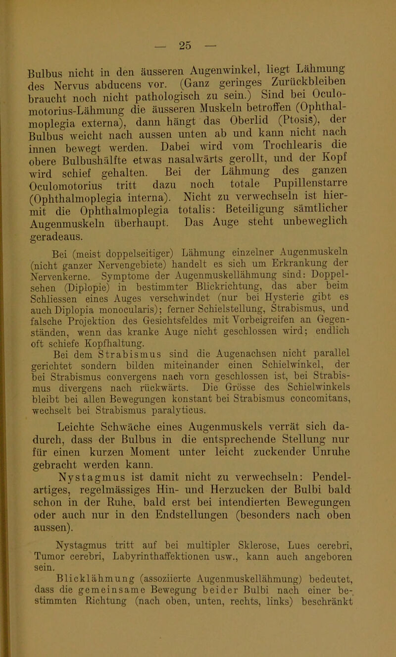 Bulbus nicht in den äusseren Augenwinkel, liegt Lähmung des Nervus abducens vor. (Ganz geringes Zurückbleiben braucht noch nicht pathologisch zu sein.) Sind bei Ocu o- motorius-Lähmung die äusseren Muskeln betroffen (Ophthal- moplegia externa), dann hängt das Oberlid (I tosis), dei Bulbus weicht nach aussen unten ab und kann nicht nach innen bewegt werden. Dabei wird vom Trochlearis die obere Bulbushälfte etwas nasalwärts gerollt, und der Kopf wird schief gehalten. Bei der Lähmung des ganzen Oculomotorius tritt dazu noch totale Pupillenstarre (Ophthalmoplegia interna). Nicht zu verwechseln ist hier- mit die Ophthalmoplegia totalis: Beteiligung sämtlicher Augenmuskeln überhaupt. Das Auge steht unbeweglich geradeaus. Bei (meist doppelseitiger) Lähmung einzelner Augenmuskeln (nicht ganzer Nervengebiete) handelt es sich um Erkrankung der Nervenkerne. Symptome der Augenmuskellähmung sind: Doppel- sehen (Diplopie) in bestimmter Blickrichtung, das aber beim Schliessen eines Auges verschwindet (nur bei Hysterie gibt es auch Diplopia monocularis); ferner Schieistellung, Strabismus, und falsche Projektion des Gesichtsfeldes mit Vorbeigreifen an Gegen- ständen, wenn das kranke Auge nicht geschlossen wird; endlich oft schiefe Kopfhaltung. Bei dem Strabismus sind die Augenachsen nicht parallel gerichtet sondern bilden miteinander einen Schielwinkel, der bei Strabismus convergens nach vorn geschlossen ist, bei Strabis- mus divergens nach rückwärts. Die Grösse des Schieiwinkels bleibt bei allen Bewegungen konstant bei Strabismus concomitans, wechselt bei Strabismus paralyticus. Leichte Schwäche eines Augenmuskels verrät sich da- durch, dass der Bulbus in die entsprechende Stellung nur für einen kurzen Moment unter leicht zuckender Unruhe gebracht werden kann. Nystagmus ist damit nicht zu verwechseln: Pendel- artiges, regelmässiges Hin- und Herzucken der Bulbi bald schon in der Ruhe, bald erst bei intendierten Bewegungen oder auch nur in den Endstellungen (besonders nach oben aussen). Nystagmus tritt auf bei multipler Sklerose, Lues cerebri, Tumor cerebri, Labyrinthaffektionen usw., kann auch angeboren sein. Blicklähmung (assoziierte Augenmuskellähmung) bedeutet, dass die gemeinsame Bewegung beider Bulbi nach einer be- stimmten Richtung (nach oben, unten, rechts, links) beschränkt