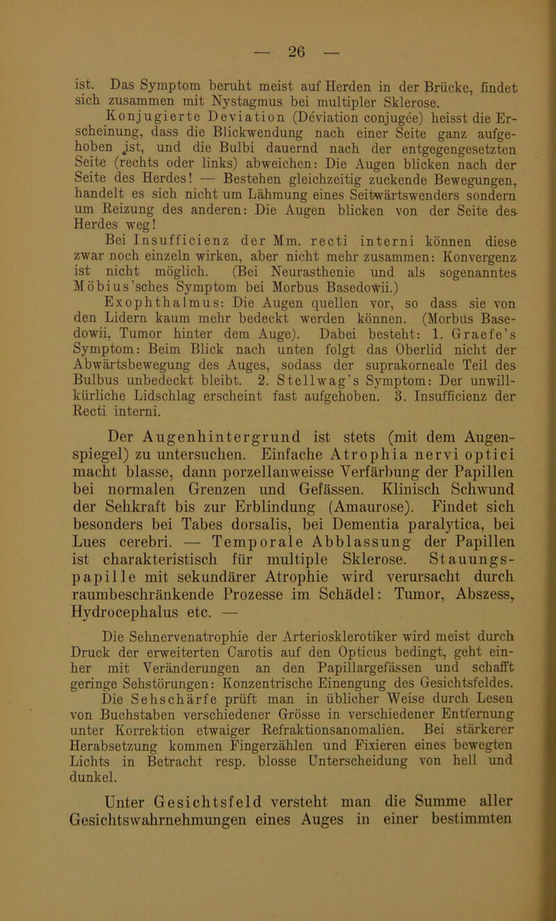 ist. Das Symptom beruht meist auf Herden in der Brücke, findet sich zusammen mit Nystagmus bei multipler Sklerose. Konjugierte Deviation (Deviation conjugee) heisst die Er- scheinung, dass die Blickwendung nach einer Seite ganz aufge- hoben jst, und die Bulbi dauernd nach der entgegengesetzten Seite (rechts oder links) abweichen: Die Augen blicken nach der Seite des Herdes! — Bestehen gleichzeitig zuckende Bewegungen, handelt es sich nicht um Lähmung eines Seitwärtswenders sondern um Reizung des anderen: Die Augen blicken von der Seite des Herdes weg! Bei Insufficienz der Mm. recti interni können diese zwar noch einzeln wirken, aber nicht mehr zusammen: Konvergenz ist nicht möglich. (Bei Neurasthenie und als sogenanntes Möbius’sches Symptom bei Morbus Basedowii.) Exophthalmus: Die Augen queUen vor, so dass sie von den Lidern kaum mehr bedeckt werden können. (Morbus Base- dowii, Tumor hinter dem Auge). Dabei besteht: 1. Graefe’s Symptom: Beim Blick nach unten folgt das Oberlid nicht der Abwärtsbewegung des Auges, sodass der suprakorneale Teil des Bulbus unbedeckt bleibt. 2. Stellwag’s Symptom: Der unwill- kürliche Lidschlag erscheint fast aufgehoben. 3. Insufficienz der Recti interni. Der Augenhintergrund ist stets (mit dem Augen- spiegel) zu untersuchen. Einfache Atrophia nervi optici macht blasse, dann porzellanweisse Verfärbung der Papillen bei normalen Grenzen und Gefässen. Klinisch Schwund der Sehkraft bis zur Erblindung (Amaurose). Findet sich besonders bei Tabes dorsalis, bei Dementia paralytica, bei Lues cerebri. — Temporale Abblassung der Papillen ist charakteristisch für multiple Sklerose. Stauungs- papille mit sekundärer Atrophie wird verursacht durch raumbeschränkende Prozesse im Schädel: Tumor, Abszess, Hydrocephalus etc. — Die Sehnervenatrophie der Arteriosklerotiker wird meist durch Druck der erweiterten Carotis auf den Opticus bedingt, geht ein- her mit Veränderungen an den Papillargefässen und schafft geringe Sehstörungen: Konzentrische Einengung des Gesichtsfeldes. Die Sehschärfe prüft man in üblicher Weise durch Lesen von Buchstaben verschiedener Grösse in verschiedener Entfernung unter Korrektion etwaiger Refraktionsanomalien. Bei stärkerer Herabsetzung kommen Fingerzählen und Fixieren eines bewegten Lichts in Betracht resp. blosse Unterscheidung von hell und dunkel. Unter Gesichtsfeld versteht man die Summe aller Gesichtswahrnehmungen eines Auges in einer bestimmten