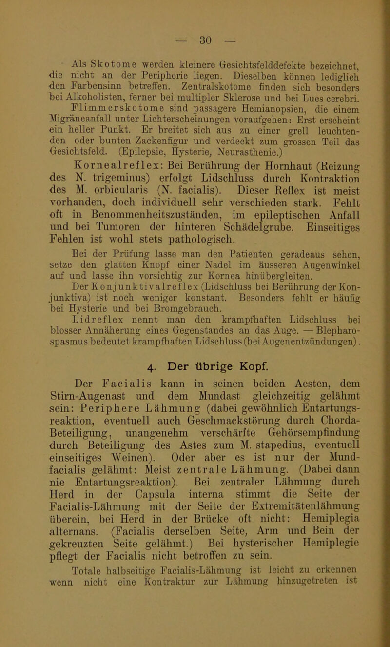 Als Skotome werden kleinere Gesichtsfelddefekte bezeichnet, die nicht an der Peripherie liegen. Dieselben können lediglich den Farbensinn betreffen. Zentralskotome finden sich besonders bei Alkoholisten, ferner bei multipler Sklerose und bei Lues cerebri. Flimmerskotome sind passagere Hemianopsien, die einem Migräneanfall unter Lichterscheinungen voraufgehen: Erst erscheint ein heller Punkt. Er breitet sich aus zu einer grell leuchten- den oder bunten Zackenfigur und verdeckt zum grossen Teil das Gesichtsfeld. (Epilepsie, Hysterie, Neurasthenie.) Kornealreflex: Bei Berührung der Hornhaut (Reizung des N. trigeminus) erfolgt Lidschluss durch Kontraktion des M. orbicularis (N. facialis). Dieser Reflex ist meist vorhanden, doch individuell sehr verschieden stark. Fehlt oft in Benommenheitszuständen, im epileptischen Anfall und bei Tumoren der hinteren Schädelgrube. Einseitiges Fehlen ist wohl stets pathologisch. Bei der Prüfung lasse man den Patienten geradeaus sehen, setze den glatten Knopf einer Nadel im äusseren Augenwinkel auf und lasse ihn vorsichtig zur Kornea hinübergleiten. Der Konj unktivalreflex (Lidschluss bei Berührung derKon- junktiva) ist noch weniger konstant. Besonders fehlt er häufig bei Hysterie und bei Bromgebrauch. Lidreflex nennt man den krampfhaften Lidschluss bei blosser Annäherung eines Gegenstandes an das Auge. — Blepharo- spasmus bedeutet krampfhaften Lidschluss (bei Augenentzündungen). 4. Der übrige Kopf. Der Facialis kann in seinen beiden Aesten, dem Stirn-Augenast und dem Mundast gleichzeitig gelähmt sein: Periphere Lähmung (dabei gewöhnlich Entartungs- reaktion, eventuell auch Geschmackstörung durch Chorda- Beteiligung, unangenehm verschärfte Gehörsempfindung durch Beteiligung des Astes zum M. stapedius, eventuell einseitiges Weinen). Oder aber es ist nur der Mund- facialis gelähmt: Meist zentrale Lähmung. (Dabei dann nie Entartungsreaktion). Bei zentraler Lähmung durch Herd in der Capsula interna stimmt die Seite der Facialis-Lähmung mit der Seite der Extremitätenlähmung überein, bei Herd in der Brücke oft nicht: Hemiplegia alternans. (Facialis derselben Seite, Arm und Bein der gekreuzten Seite gelähmt.) Bei hysterischer Hemiplegie pflegt der Facialis nicht betroffen zu sein. Totale halbseitige Facialis-Lähmung ist leicht zu erkennen wenn nicht eine Kontraktur zur Lähmung hinzugetreten ist