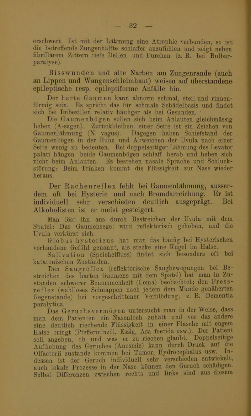 erschwert. Ist mit der Lähmung eine Atrophie verbunden, so ist die betreffende Zungenhälfte schlaffer anzufühlen und zeigt neben fibrillärem Zittern tiefe Dellen und Furchen (z. B. bei Bulbär- paralyse). Bisswunden und alte Narben am Zungenrande (auch an Lippen und Wangenschleimhaut) weisen auf überstandene epileptische resp. epileptifonne Anfälle hin. Der harte Gaumen kann abnorm schmäl, steil und rinnen- förmig sein. Es spricht das für schmale Schädelbasis und findet sich bei Imbezillen relativ häufiger als bei Gesunden. Die Gaumenbögen sollen sich beim Anlauten gleichmässig heben (A-sagen). Zurückbleiben einer Seite ist ein Zeichen von Gaumenlähmung (N. vagus). Dagegen haben Schiefstand der Gaumenbögen in der Buhe und Abweichen der Uvula nach einer Seite wenig zu bedeuten. Bei doppelseitiger Lähmung des Levator palati hängen beide Gaumenbögen schlaff herab und heben sich nicht beim Anlauten. Es bestehen nasale Sprache und Schluck- störung: Beim Trinken kommt die Flüssigkeit zur Nase wieder heraus. Der Rachenreflex fehlt bei Gaumenlähmuug, ausser- dem oft bei Hysterie und nach Bromdarreichung. Er ist individuell sehr verschieden deutlich ausgeprägt. Bei Alkoholisten ist er meist gesteigert. Man löst ihn aus durch Bestreichen der Uvula mit dem Spatel: Das Gaumensegel wird reflektorisch gehoben, und die Uvula verkürzt sich. Globus hystericus hat man das häufig bei Hysterischen vorhandene Gefühl genannt, als stecke eine Kugel im Halse. Salivation (Speichelfluss) findet sich besonders oft bei katatonischen Zuständen. Den Saugreflex (reflektorische Saugbewegungen bei Be- streichen des harten Gaumens mit dem Spatel) hat man in Zu- ständen schwerer Benommenheit (Coma) beobachtet: den Fress- reflex (wahlloses Schnappen nach jedem dem Munde genäherten Gegenstände) bei vorgeschrittener Verblödung, z. B. Dementia paralytica. Das Geruchsvermögen untersucht man in der Weise, dass man dem Patienten ein Nasenloch zuhält und vor das andere eine deutlich riechende Flüssigkeit in einer Flasche mit engem Halse bringt (Pfefferminzöl, Essig, Asa foetida usw.). Der Patient soll angeben, ob und was er zu riechen glaubt. Doppelseitige Aufhebung des Geruches (Anosinie) kann durch Druck auf die Olfactorii zustande kommen bei Tumor, Hydrocephalus usw. In- dessen ist der Geruch individuell sehr verschieden entwickelt, auch lokale Prozesse in der Nase können den Geruch schädigen. Selbst Differenzen zwischen rechts und links sind aus diesem