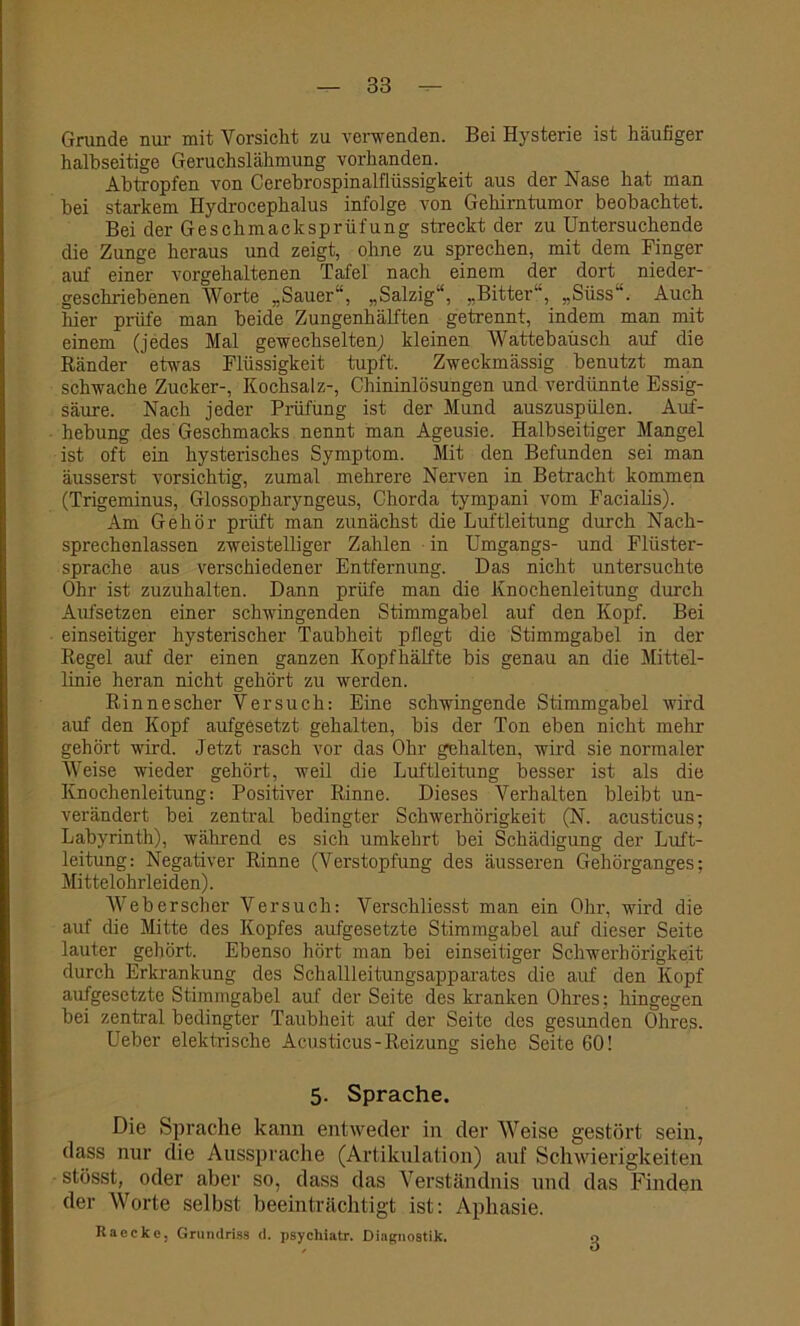 Grunde nur mit Vorsicht zu verwenden. Bei Hysterie ist häufiger halbseitige Geruchslähmung vorhanden. Abtropfen von Cerebrospinalflüssigkeit aus der Nase hat man bei starkem Ilydrocephalus infolge von Gehirntumor beobachtet. Bei der Geschmacksprüfung streckt der zu Untersuchende die Zunge heraus und zeigt, ohne zu sprechen, mit dem Finger auf einer vorgehaltenen Tafel' nach einem der dort nieder- geschriebenen Worte „Sauer1, „Salzig“, „Bitter, „Süss“. Auch hier prüfe man beide Zungenhälften getrennt, indem man mit einem (jedes Mal gewechselten; kleinen Wattebausch auf die Ränder etwas Flüssigkeit tupft. Zweckmässig benutzt man schwache Zucker-, Kochsalz-, Chininlösungen und verdünnte Essig- säure. Nach jeder Prüfung ist der Mund auszuspülen. Auf- hebung des Geschmacks nennt man Ageusie. Halbseitiger Mangel ist oft ein hysterisches Symptom. Mit den Befunden sei man äusserst vorsichtig, zumal mehrere Nerven in Betracht kommen (Trigeminus, Glossopharyngeus, Chorda tympani vom Facialis). Am Gehör prüft man zunächst die Luftleitung durch Nach- sprechenlassen zweistelliger Zahlen • in Umgangs- und Fltister- sprache aus verschiedener Entfernung. Das nicht untersuchte Ohr ist zuzuhalten. Dann prüfe man die Knochenleitung durch Aufsetzen einer schwingenden Stimmgabel auf den Kopf. Bei einseitiger hysterischer Taubheit pflegt die Stimmgabel in der Regel auf der einen ganzen Kopfhälfte bis genau an die Mittel- linie heran nicht gehört zu werden. Rinnescher Versuch: Eine schwingende Stimmgabel wird auf den Kopf aufgesetzt gehalten, bis der Ton eben nicht mehr gehört wird. Jetzt rasch vor das Ohr gehalten, wird sie normaler Weise wieder gehört, weil die Luftleitung besser ist als die Knochenleitung: Positiver Rinne. Dieses Verhalten bleibt un- verändert bei zentral bedingter Schwerhörigkeit (N. acusticus; Labyrinth), während es sich umkehrt bei Schädigung der Luft- leitung: Negativer Rinne (Verstopfung des äusseren Gehörganges; Mittelohrleiden). Web er sch er Versuch: Verschliesst man ein Ohr, wird die auf die Mitte des Kopfes aufgesetzte Stimmgabel auf dieser Seite lauter gehört. Ebenso hört man bei einseitiger Schwerhörigkeit durch Erkrankung des Schallleitungsapparates die auf den Kopf aufgesetzte Stimmgabel auf der Seite des kranken Ohres; hingegen bei zentral bedingter Taubheit auf der Seite des gesunden Ohres. Ueber elektrische Acusticus-Reizung siehe Seite 60! 5. Sprache. Die Sprache kann entweder in der Weise gestört sein, dass nur die Aussprache (Artikulation) auf Schwierigkeiten stösst, oder aber so, dass das Verständnis und das Finden der Worte selbst beeinträchtigt ist: Aphasie. Raeckc, Grundriss d. psychiatr. Diagnostik. o