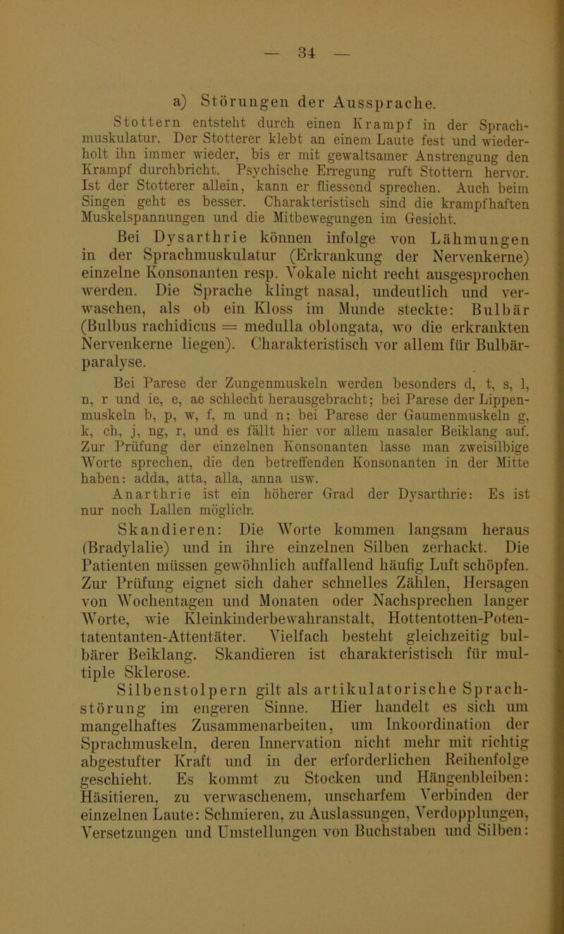a) Störungen der Aussprache. Stottern entsteht durch einen Ivrampf in der Sprach- muskulatur. Der Stotterer klebt an einem Laute fest und wieder- holt ihn immer wieder, bis er mit gewaltsamer Anstrengung den Krampf durchbricht. Psychische Erregung ruft Stottern hervor. Ist der Stotterer allein, kann er fliessend sprechen. Auch beiin Singen geht es besser. Charakteristisch sind die krampfhaften Muskelspannungen und die Mitbewegungen im Gesicht. Bei Dysarthrie können infolge von Lähmungen in der Sprachmuskulatur (Erkrankung der Nervenkerne) einzelne Konsonanten resp. Vokale nicht recht ausgesprochen werden. Die Sprache klingt nasal, undeutlich und ver- waschen, als ob ein Kloss im Munde steckte: Bulbär (Bulbus rachidicus = medulla oblongata, wo die erkrankten Nervenkerne liegen). Charakteristisch vor allem für Bulbär- paralyse. Bei Parese der Zungenmuskeln werden besonders d, t, s, 1, n, r und ie, e, ae schlecht herausgebracht; bei Parese der Lippen- muskeln b, p, w, f, m und n; bei Parese der Gaumenmuskeln g, k, eh, j, ng, r, und es fällt hier vor allem nasaler Beiklang auf. Zur Prüfung der einzelnen Konsonanten lasse man zweisilbige Worte sprechen, die den betreffenden Konsonanten in der Mitte haben: adda, atta, alla, anna usw. Anarthrie ist ein höherer Grad der Dysarthrie: Es ist nur noch Lallen möglich-. Skandieren: Die Worte kommen langsam heraus (Bradylalie) und in ihre einzelnen Silben zerhackt. Die Patienten müssen gewöhnlich auffallend häufig Luft schöpfen. Zur Prüfung eignet sich daher schnelles Zählen, Hersagen von Wochentagen und Monaten oder Nachsprechen langer Worte, wie Kleinkinderbewahranstalt, Hottentotten-Poten- tatentanten-Attentäter. Vielfach besteht gleichzeitig bul- bärer Beiklang. Skandieren ist charakteristisch für mul- tiple Sklerose. Silbenstolpern gilt als artikulatorische Sprach- störung im engeren Sinne. Hier handelt es sich um mangelhaftes Zusammenarbeiten, um Inkoordination der Spraclnnuskeln, deren Innervation nicht mehr mit richtig abgestufter Kraft und in der erforderlichen Reihenfolge geschieht. Es kommt zu Stocken und Hängenbleiben: Häsitieren, zu verwaschenem, unscharfem ^ erbinden der einzelnen Laute: Schmieren, zu Auslassungen, Verdopplungen, Versetzungen und Umstellungen von Buchstaben und Silben: