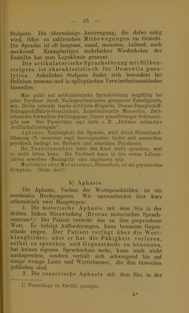 Stolpern. Die übermässige Anstrengung, die dabei nötig wird, führt zu zahlreichen Mitbewegungen im Gesicht. Die Sprache ist oft langsam, nasal, monoton, lallend, auch meckernd. Krampfartiges mehrfaches Wiederholen der Endsilbe hat man Logoklonie genannt. Die artikulatorische Sprachstörung mit Silben- stolpern ist charakteristis ch für Dementia para- lytica. Aehnliches Stolpern findet sich besonders bei Delirium tremens und in epileptischen Verwirrtheitszuständen bisweilen. Man prüfe auf artikulatorische Sprachstörung sorgfältig bei jeder Psychose durch Nachsprechenlassen geeigneter Paradigmata, wie: Dritte reitende Garde-Artillerie-Brigarde, Donau-Dampfschiff- Schleppschiffahrts-Gesellschaft, Konstitutionelle Monarchie, Zwit- scherndes Schwalben-Zwillingspaar, blauer pinselförmiger Schimmel- püz usw. Der Paralytiker sagt dafür z. B. „Drittere reitendere Ar tillalb allileriegade“. Aphonie, Tonlosigkeit der Sprache, wird durch Stimmband- lähmung (N. recurrens vagi) hervorgerufen; findet sich ausserdem psychisch bedingt hei Hysterie und einzelnen Psychosen. Bei Taubstummheit lernt das Kind nicht sprechen, weil es nicht hören kann. Die Taubheit kann in den ersten Lebens- jahren erworben (Meningitis) oder angeboren sein. Mutismus oder Mutacismus, Stummheit, ist ein psychisches Symptom. (Siehe dort!) b) Aphasie. Die Aphasie, Verlust der Wortsprachbilder, ist ein cerebrales Herdsymptom. Wir unterscheiden hier kurz schematisch zwei Haupttypen; 1. Die motorische Aphasie mit dem Sitz in der dritten linken Stirnwindung (Brocas motorisches Sprach- zentrum1); Der Patient versteht das zu ihm gesprochene Wort. Er befolgt Aufforderungen, kann benannte Gegen- stände zeigen. Der Patient verfügt über die Wort- klangbilder; aber er hat die Fähigkeit verloren, selbst zu sprechen und Gegenstände zu benennen, hat keinen eigenen Sprachschatz mehr, kann auch nicht nachsprechen, sondern verhält sich schweigend bis auf einige wenige Laute und Worttrümmer, die ihm bisweilen geblieben sind. 2. Die sensorische Aphasie mit dem Sitz in der 1) Neuerdings in Zweifel gezogen. 3*