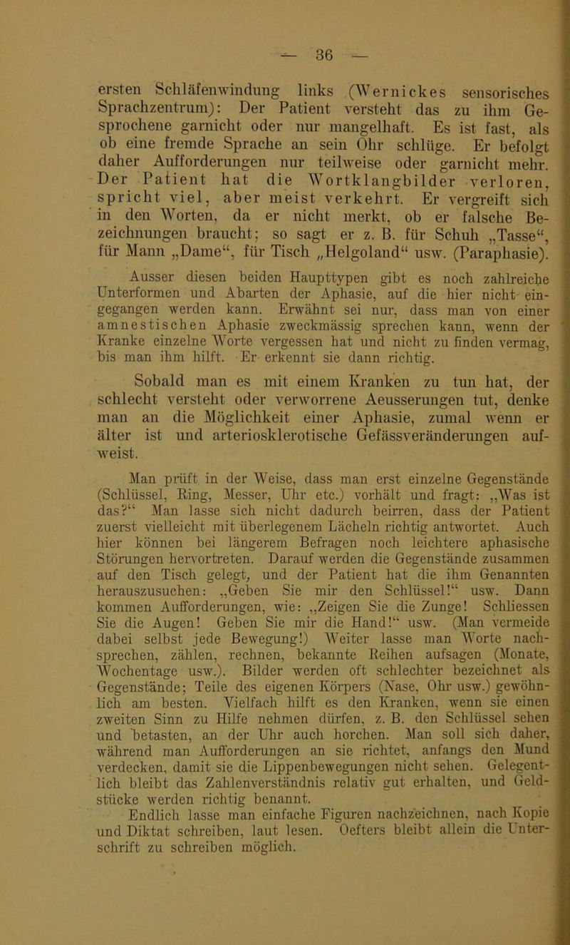 ersten Schläfenwindung links (Wernickes sensorisches Sprachzentrum): Der Patient versteht das zu ihm Ge- sprochene garnicht oder nur mangelhaft. Es ist fast, als ob eine fremde Sprache an sein Ohr schlüge. Er befolgt daher Aufforderungen nur teilweise oder garnicht mehr. Der Patient hat die Wortklangbilder verloren, spricht viel, aber meist verkehrt. Er vergreift sich in den Worten, da er nicht merkt, ob er falsche Be- zeichnungen braucht; so sagt er z. B. für Schuh „Tasse“, für Mann „Dame“, für Tisch „Helgoland“ usw. (Paraphasie). Ausser diesen beiden Haupttypen gibt es noch zahlreiche Unterformen und Abarten der Aphasie, auf die hier nicht ein- gegangen werden kann. Erwähnt sei nur, dass man von einer amnestischen Aphasie zweckmässig sprechen kann, wenn der Kranke einzelne Worte vergessen hat und nicht zu finden vermag, bis man ihm hilft. Er erkennt sie dann richtig. Sobald man es mit einem Kranken zu tun hat, der schlecht versteht oder verworrene Aeusserungen tut, denke man an die Möglichkeit einer Aphasie, zumal wenn er älter ist und arteriosklerotische Gefässveränderungen auf- weist. Man prüft in der Weise, dass man erst einzelne Gegenstände (Schlüssel, Ring, Messer, Uhr etc.) vorhält und fragt: „Was ist das?“ Man lasse sich nicht dadurch beirren, dass der Patient zuerst vielleicht mit überlegenem Lächeln richtig antwortet. Auch hier können bei längerem Befragen noch leichtere aphasische Störungen hervortreten. Darauf werden die Gegenstände zusammen auf den Tisch gelegt, und der Patient hat die ihm Genannten herauszusuchen: „Geben Sie mir den Schlüssel!“ usw. Dann kommen Aufforderungen, wie: „Zeigen Sie die Zunge! Schliessen Sie die Augen! Geben Sie mir die Hand!“ usw. (Man vermeide dabei selbst jede Bewegung!) Weiter lasse man Worte nach- sprechen, zählen, rechnen, bekannte Reihen aufsagen (Monate, Wochentage usw.). Bilder werden oft schlechter bezeichnet als Gegenstände; Teile des eigenen Körpers (Nase, Ohr usw.) gewöhn- lich am besten. Vielfach hilft es den Kranken, wenn sie einen zweiten Sinn zu Hilfe nehmen dürfen, z. B. den Schlüssel sehen und betasten, an der Uhr auch horchen. Man soll sich daher, während man Aufforderungen an sie richtet, anfangs den Mund verdecken, damit sie die Lippenbewegungen nicht sehen. Gelegent- lich bleibt das Zahlenverständnis relativ gut erhalten, und Geld- stücke werden richtig benannt. Endlich lasse man einfache Figuren nachzeichnen, nach Kopie und Diktat schreiben, laut lesen. Oefters bleibt allein die Unter- schrift zu schreiben möglich.