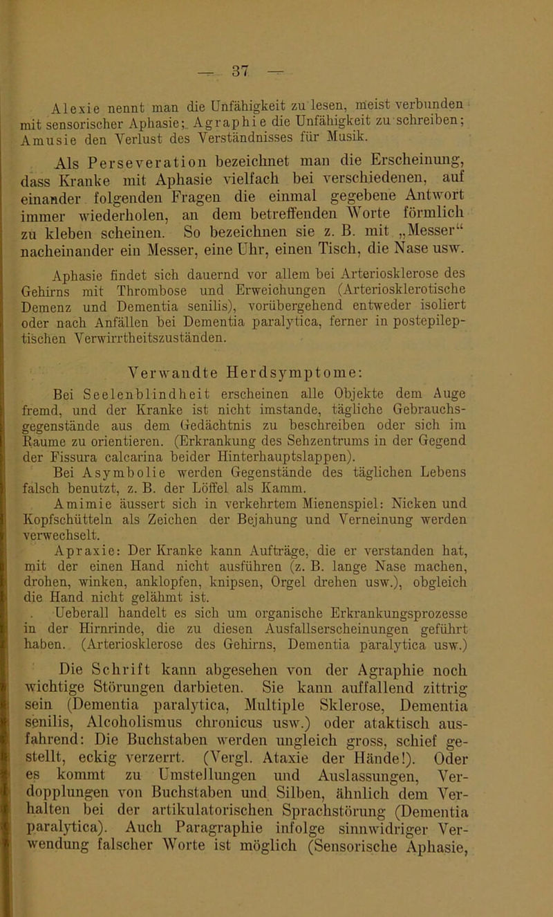 Alexie nennt man die Unfähigkeit zu lesen, meist verbunden mit sensorischer Aphasie; Agraphie die Unfähigkeit zu schreiben; Amusie den Verlust des Verständnisses für Musik. Als Perseveration bezeichnet man die Erscheinung, dass Kranke mit Aphasie vielfach bei verschiedenen, auf einander folgenden Fragen die einmal gegebene Antwort immer wiederholen, an dem betreffenden V orte förmlich zu kleben scheinen. So bezeichnen sie z. B. mit „Messer“ nacheinander ein Messer, eine Uhr, einen Tisch, die Nase usw. Aphasie findet sich dauernd vor allem bei Arteriosklerose des Gehirns mit Thrombose und Erweichungen (Arteriosklerotische Demenz und Dementia senilis), vorübergehend entweder isoliert oder nach Anfällen bei Dementia paralytica, ferner in postepilep- tischen V erwirrtheitszuständen. Verwandte Herd Symptome: Bei Seelenblindheit erscheinen alle Objekte dem Auge fremd, und der Kranke ist nicht imstande, tägliche Gebrauchs- gegenstände aus dem Gedächtnis zu beschreiben oder sich im Raume zu orientieren. (Erkrankung des Sehzentrums in der Gegend der Fissura calcarina beider Hinterhauptslappen). Bei Asymbolie werden Gegenstände des täglichen Lebens falsch benutzt, z. B. der Löffel als Kamm. Amimie äussert sich in verkehrtem Mienenspiel: Nicken und Kopfschütteln als Zeichen der Bejahung und Verneinung werden verwechselt. Apraxie: Der Kranke kann Aufträge, die er verstanden hat, mit der einen Hand nicht ausführen (z. B. lange Nase machen, drohen, winken, anklopfen, knipsen, Orgel drehen usw.), obgleich die Hand nicht gelähmt ist. . Ueberall handelt es sich um organische Erki'ankungsprozesse in der Hirnrinde, die zu diesen Ausfallserscheinungen geführt haben. (Arteriosklerose des Gehirns, Dementia paralytica usw.) Die Schrift kann abgesehen von der Agraphie noch wichtige Störungen darbieten. Sie kann auffallend zittrig sein (Dementia paralytica, Multiple Sklerose, Dementia senilis, Alcokolismus chronicus usw.) oder ataktisch aus- fahrend: Die Buchstaben werden ungleich gross, schief ge- stellt, eckig verzerrt. (Vergl. Ataxie der Hände!). Oder es kommt zu Umstellungen und Auslassungen, Ver- dopplungen von Buchstaben und Silben, ähnlich dem Ver- halten bei der artikulatorischen Sprachstörung (Dementia paralytica). Auch Paragraphie infolge sinnwidriger Ver- wendung falscher Worte ist möglich (Sensorische Aphasie,