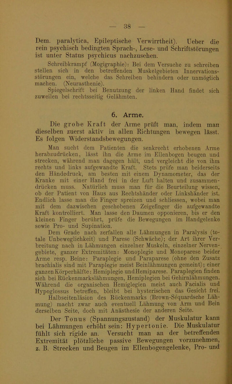 Dem. paralytica, Epileptische Verwirrtheit). Ueber die rein psychisch bedingten Sprach-, Lese- und Schriftstörungen ist unter Status psychicus nachzusehen. Schreibkrampf (Mogigraphie): Bei dem Versuche zu schreiben stellen sich in den betreffenden Muskelgebietcn Innervations- störungen ein, welche das Schreiben behindern oder unmöglich machen. (Neurasthenie). Spiegelschrift bei Benutzung der linken Hand findet sich zuweilen bei rechtsseitig Gelähmten. 6. Arme. Die grobe Kraft der Arme prüft man, indem man dieselben zuerst aktiv in allen Richtungen bewegen lässt. Es folgen Widerstandsbewegungen. Man sucht dem Patienten die senkrecht erhobenen Arme herabzudrücken, lässt ihn die Arme im Ellenbogen beugen und strecken, während man dagegen hält, und vergleicht die von ihm rechts und links aufgewandte Kraft. Stets prüfe man beiderseits den Händedruck, am besten mit einem Dynamometer, das der Kranke mit einer Hand frei in der Luft halten und zusammen- drücken muss. Natürlich muss man für die Beurteilung wissen, ob der Patient von Haus aus Rechtshänder oder Linkshänder ist. Endlich lasse man die Finger spreizen und schliessen, wobei man mit dem dazwischen geschobenen Zeigefinger die aufgewandte Kraft kontrolliert. Man lasse den Daumen opponieren, bis er den kleinen Finger berührt, prüfe die Bewegungen im Handgelenke sowie Pro- und Supination. Dem Grade nach zerfallen alle Lähmungen in Paralysis (to- tale Unbeweglichkeit) und Parese (Schwäche); der Art ihrer Ver- breitung nach in Lähmungen einzelner Muskeln, einzelner Nerven- gebiete, ganzer Extremitäten: Monoplegie und Monoparese beider Arme resp. Beine: Paraplegie und Paraparese (ohne den Zusatz brachialis sind mit Paraplegie meist Beinlähmungen gemeint); einer ganzen Körperhälfte: Hemiplegie und Hemiparese. Paraplegien finden sich bei Rückenmarkslähmungen, Hemiplegien bei Gehirnlähmungen. Während die organischen Iiemiglegien meist auch Facialis und Hypoglossus betreffen, bleibt bei hysterischen das Gesicht frei. Halbseitenläsion des Rückenmarks (Brown-Sequardsche Läh- mung) macht zwar auch eventuell Lähmung von Arm und Bein derselben Seite, doch mit Anästhesie der anderen Seite. Der Tonus (Spannungszustand) der Muskulatur kann bei Lähmungen erhöht sein: Hypertonie. Die Muskulatur fühlt sich rigide an. Versucht man an der betreffenden Extremität plötzliche passive Bewegungen vorzunehmen, z. B. Strecken und Beugen im Ellenbogengelenke, Pro- und