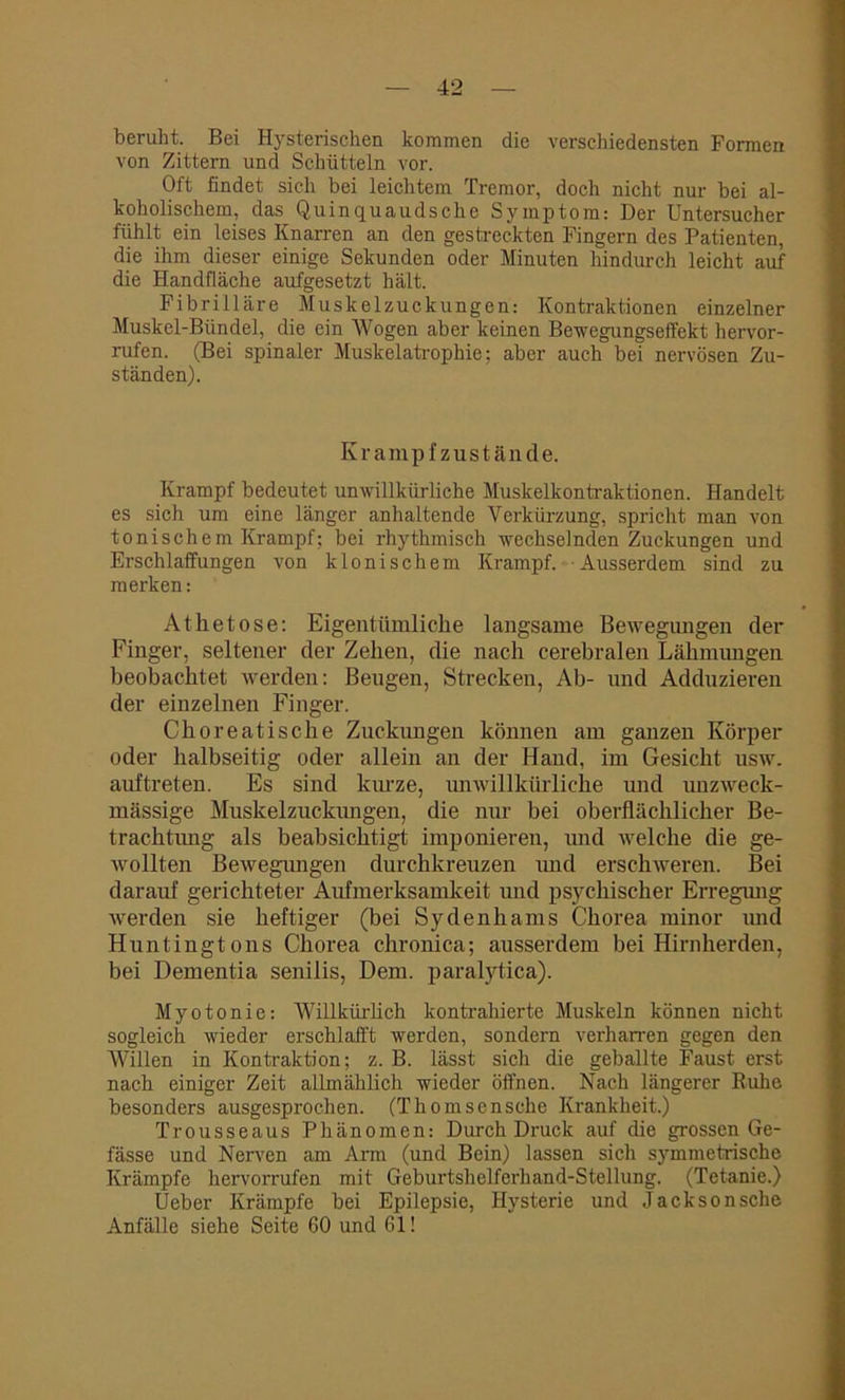 beruht. Bei Hysterischen kommen die verschiedensten Formen von Zittern und Schütteln vor. Oft findet sich bei leichtem Tremor, doch nicht nur bei al- koholischem, das Quinquaudsche Symptom: Der Untersucher fühlt ein leises Knarren an den gestreckten Fingern des Patienten, die ihm dieser einige Sekunden oder Minuten hindurch leicht auf die Handfläche aufgesetzt hält. Fibrilläre Muskelzuckungen: Kontraktionen einzelner Muskel-Bündel, die ein Wogen aber keinen Bewegungseffekt hervor- rufen. (Bei spinaler Muskelatrophie; aber auch bei nervösen Zu- ständen). Krampfzustände. Krampf bedeutet unwillkürliche Muskelkontraktionen. Handelt es sich um eine länger anhaltende Verkürzung, spricht man von tonischem Krampf; bei rhythmisch wechselnden Zuckungen und Erschlaffungen von klonischem Krampf. Ausserdem sind zu merken: At he tose: Eigentümliche langsame Bewegungen der Finger, seltener der Zehen, die nach cerebralen Lähmungen beobachtet werden: Beugen, Strecken, Ab- und Adduzieren der einzelnen Finger. Choreatische Zuckungen können am ganzen Körper oder halbseitig oder allein an der Hand, im Gesicht usw. auftreten. Es sind kurze, imwillkürliche und unzweck- mässige Muskelzuckungen, die nur bei oberflächlicher Be- trachtung als beabsichtigt imponieren, und welche die ge- wollten Bewegungen durchkreuzen und erschweren. Bei darauf gerichteter Aufmerksamkeit und psychischer Erregung werden sie heftiger (bei Sydenhams Chorea minor und Huntingtons Chorea chronica; ausserdem bei Hirnherden, bei Dementia senilis, Dem. paralytica). Myotonie: Willkürlich kontrahierte Muskeln können nicht sogleich wieder erschlafft werden, sondern verharren gegen den Willen in Kontraktion; z. B. lässt sich die geballte Faust erst nach einiger Zeit allmählich wieder öffnen. Nach längerer Ruhe besonders ausgesprochen. (Thomsensche Krankheit.) Trousseaus Phänomen: Durch Druck auf die grossen Ge- fässe und Nerven am Arm (und Bein) lassen sich symmetrische Krämpfe hervorrufen mit Geburtshelferhand-Stellung. (Tetanie.) Ueber Krämpfe bei Epilepsie, Hysterie und Jackson sehe Anfälle siehe Seite 60 und 61!