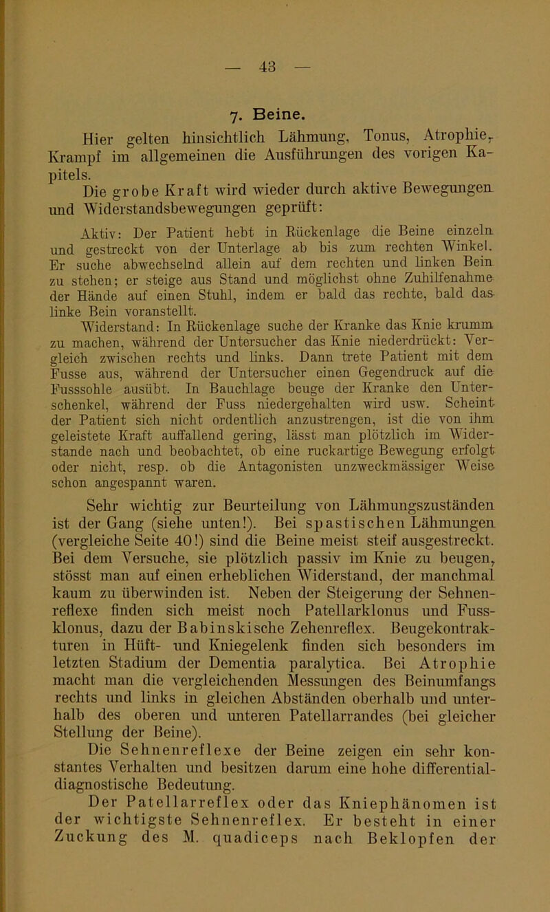 7. Beine. Hier gelten hinsichtlich Lähmung, Tonus, Atrophie- Krampf im allgemeinen die Ausführungen des vorigen Ka- pitels. Die grobe Kraft wird wieder durch aktive Bewegungen und Widerstandsbewegungen geprüft: Aktiv: Der Patient hebt in Eückenlage die Beine einzeln und gestreckt von der Unterlage ab bis zum rechten Winkel. Er suche abwechselnd allein auf dem rechten und linken Bein zu stehen; er steige aus Stand und möglichst ohne Zuhilfenahme der Hände auf einen Stuhl, indem er bald das rechte, bald das- linke Bein voranstellt. Widerstand: In Eückenlage suche der Kranke das Knie krumm zu machen, während der Untersucher das Knie niederdrückt: Ver- gleich zwischen rechts und links. Dann trete Patient mit dem Fusse aus, während der Untersucher einen Gegendruck auf die Fusssohle ausübt. In Bauchlage beuge der Kranke den Unter- schenkel, während der Fuss niedergehalten wird usw. Scheint- der Patient sich nicht ordentlich anzustrengen, ist die von ihm geleistete Kraft auffallend gering, lässt man plötzlich im Wider- stande nach und beobachtet, ob eine ruckartige Bewegung erfolgt oder nicht, resp. ob die Antagonisten unzweckmässiger Weise schon angespannt waren. Sehr wichtig zur Beurteilung von Lähmungszuständen ist der Gang (siehe unten!). Bei spastischen Lähmungen (vergleiche Seite 40!) sind die Beine meist steif ausgestreckt. Bei dem Versuche, sie plötzlich passiv im Knie zu beugenr stösst man auf einen erheblichen Widerstand, der manchmal kaum zu überwinden ist. Neben der Steigerung der Sehnen- reflexe finden sich meist noch Patellarklonus und Fuss- klonus, dazu der Babinskische Zehenreflex. Beugekontrak- turen in Hiift- und Kniegelenk finden sich besonders im letzten Stadium der Dementia paralytica. Bei Atrophie macht man die vergleichenden Messungen des Beinumfangs rechts und links in gleichen Abständen oberhalb und unter- halb des oberen und unteren Patellarrandes (bei gleicher Stellung der Beine). Die Sehnenreflexe der Beine zeigen ein sehr kon- stantes Verhalten und besitzen darum eine hohe differential- diagnostische Bedeutung. Der Patellarreflex oder das Kniephänomen ist der wichtigste Sehnenreflex. Er besteht in einer Zuckung des M. quadiceps nach Beklopfen der