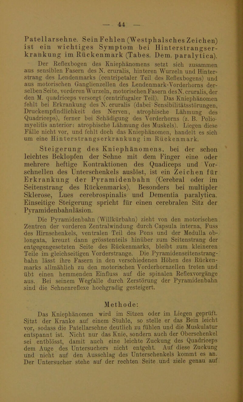 Patellarsekne. Sein Fehlen (Westphalsckes Zeichen) ist ein wichtiges Symptom bei Hinterstrangser- krankung im Rückenmark (Tabes. Dem. paralytica). Der Reflexbogen des Kniephänomens setzt sich zusammen aus sensiblen Fasern des N. cruralis, hinteren Wurzeln und Hinter- strang des Lendenmarks (centripetaler Teil des Reflexbogens) und aus motorischen Ganglienzellen des Lendenmark-Vorderhorns der- selben Seite, vorderen Wurzeln, motorischen Fasern desN. cruralis, der den M. quadriceps versorgt (centrifugaler Teil). Das Kniephänomen fehlt bei Erkrankung des N. cruralis (dabei Sensibilitätsstörungen, Druckempfindlichkeit des Nerven, atrophische Lähmung des Quadriceps), ferner bei Schädigung des Vorderhorns (z. B. Polio- myelitis anterior: atrophische Lähmung des Muskels). Liegen diese Fälle nicht vor, und fehlt doch das Kniephänomen, handelt es sich um eine Hinterstrangserkrankung im Rückenmark. Steigerung des Kniephänomens, bei der schon leichtes Beklopfen der Sehne mit dem Finger eine oder mehrere heftige Kontraktionen des Quadiceps und Vor- schnellen des Unterschenkels auslöst, ist ein Zeichen für Erkrankung der Pyramidenbahn (Cerebral oder im Seitenstrang des Rückenmarks). Besonders bei multipler Sklerose, Lues cerebrospinalis und Dementia paralytica. Einseitige Steigerung spricht für einen cerebralen Sitz der Pyramidenbahnläsion. Die Pyramidenbahn (Willkürbahn) zieht von den motorischen Zentren der vorderen Zentralwindung durch Capsula interna, Fuss des Hirnschenkels, ventralen Teil des Pons und der Medulla ob- longata, kreuzt dann grösstenteils hinüber zum Seitenstrang der entgegengesetzten Seite des Rückenmarks, bleibt zum kleineren Teile im gleichseitigen Vorderstrange. Die Pyramidenseitenstrang- bahn lässt ihre Fasern in den verschiedenen Höhen des Rücken- marks allmählich zu den motorischen Vorderhornzellen treten und übt einen hemmenden Einfluss auf die spinalen Reflexvorgänge aus. Bei seinem Wegfalle durch Zerstörung der Pyramidenbahn sind die Sehnenreflexe hochgradig gesteigert. Methode: Das Kniephänomen wird im Sitzen oder im Liegen geprüft. Sitzt der Kranke auf einem Stuhle, so stelle er das Bein leicht vor, sodass die Patellarsehne deutlich zu fühlen und die Muskulatur entspannt ist. Nicht nur das Knie, sondern auch der Oberschenkel sei entblösst, damit auch eine leichte Zuckung des Quadriceps dem Auge des Untersuchers nicht entgeht. Auf diese Zuckung und nicht auf den Ausschlag des Unterschenkels kommt es an. Der Untersucher stehe auf der rechten Seite und ziele genau auf