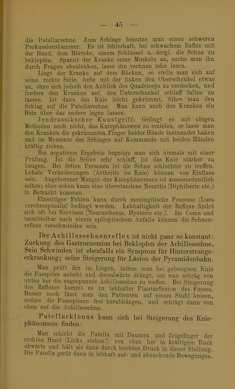 die Patellarsehne. Zum Schlage benutze man einen schweren Perkussionshammer. Es ist fehlerhaft, hei schwachem Reflex mit der Hand, dem Hörrohr, einem Schlüssel u. dergl. die Sehne zu beklopfen. Spannt der Kranke seine Muskeln an, suche man ihn durch Fragen abzulenken, lasse ihn rechnen oder lesen. Liegt der Kranke auf dem Rücken, so stelle man sich auf seine rechte Seite, hebe mit der linken den Oberschenkel etwas an, ohne sich jedoch den Anblick des Quadriceps zu verdecken, und fordere den Kranken auf, den Unterschenkel schlaff fallen zu lassen. Ist dann das Knie leicht gekrümmt, führe man den Schlag auf die Patellarsehne. Man kann auch den Kranken ein Bein über das andere legen lassen. Jendrassikscher Kunstgriff: Gelingt es mit obigen Methoden noch nicht, das Kniephänomen zu erzielen, so lasse man den Kranken die gekrümmten Finger beider Hände ineinander haken und im Momente des Schlages auf Kommando mit beiden Händen kräftig ziehen. Bei negativem Ergebnis begnüge man sich niemals mit einer Prüfung. Ist die Sehne sehr schlaff, ist das Knie stärker zu beugen. Bei fetten Personen ist die Sehne schlechter zu treffen. Lokale Veränderungen (Arthritis im Knie) können von Einfluss sein. Angeborener Mangel des Kniephänomens ist ausserordentlich selten; eher schon kann eine überstandene Neuritis (Diphtherie etc.) in Betracht kommen. Einseitiges Fehlen kann durch meningitisclie Prozesse (Lues cerebrospinalis) bedingt werden. Lebhaftigkeit der Reflexe findet sich oft bei Nervösen (Neurasthenie, Hysterie etc.). Im Coma und unmittelbar nach einem epileptischem Anfalle können die Sehnen- reflexe verschwunden sein. Der Achillessehnenreflex ist nicht ganz so konstant: Zuckung des Gastrocnemius bei Beklopfen der Achillessehne. Sein Schwinden ist ebenfalls ein Symptom für Hinterstrangs- erkrankung; seine Steigerung für Läsion der Pyramidenbahn. Man prüft ihn im Liegen, indem man bei gebeugtem Knie die F usspitze anhebt und dorsalwärts drängt, um nun schräg von unten her die angespannte Achillessehne zu treffen. Bei Steigerung des Reflexes kommt es zu lebhafter Plantarflexion des Fusses. Besser noch lässt man den Patienten auf einem Stuhl knieen, soda,ss die Fussspitzen frei herabhängen, und schlägt dann von oben auf die Achillessehne. Patel 1 arklonus kann sich bei Steigerung des Knie- phänomens finden: Man schiebt die Patella mit Daumen und Zeigefinger der rechten Hand (Links stehen!) von oben her in kräftigem Ruck abwärts und hält sie dann durch leichten Druck in dieser Stellung. Die atella gerät dann in lebhaft auf- und abzuckende Bewegungen.