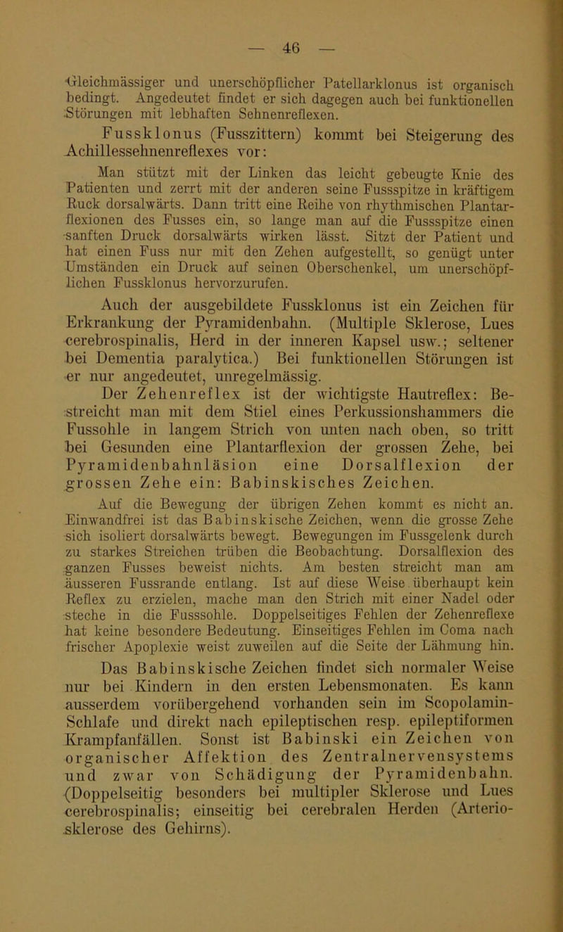 Ltleichmässiger und unerschöpflicher Patellarklonus ist organisch bedingt. Angedeutet findet er sich dagegen auch bei funktionellen Störungen mit lebhaften Sehnenreflexen. Fussklonus (Fusszittern) kommt bei Steigerung des Achillesselinenreflexes vor: Man stützt mit der Linken das leicht gebeugte Knie des Patienten und zerrt mit der anderen seine Fussspitze in kräftigem Ruck dorsalwärts. Dann tritt eine Reihe von rhythmischen Plantar- flexionen des Fusses ein, so lange man auf die Fussspitze einen ■sanften Druck dorsalwärts wirken lässt. Sitzt der Patient und hat einen Fuss nur mit den Zehen aufgestellt, so genügt unter Umständen ein Druck auf seinen Oberschenkel, um unerschöpf- lichen Fussklonus hervorzurufen. Auch der ausgebildete Fussklonus ist ein Zeichen für Erkrankung der Pyramidenbahn. (Multiple Sklerose, Lues cerebrospinalis, Herd in der inneren Kapsel usw.; seltener bei Dementia paralytica.) Bei funktionellen Störungen ist er nur angedeutet, unregelmässig. Der Zehenreflex ist der wichtigste Hautreflex: Be- streicht man mit dem Stiel eines Perkussionshammers die Fussohle in langem Strich von unten nach oben, so tritt hei Gesunden eine Plantarflexion der grossen Zehe, bei Pyramidenbahnläsion eine Dorsalflexion der grossen Zehe ein: Babinskisches Zeichen. Auf die Bewegung der übrigen Zehen kommt es nicht an. Einwandfrei ist das Babinskische Zeichen, wenn die grosse Zehe sich isoliert dorsalwärts bewegt. Bewegungen im Fussgelenk durch zu starkes Streichen trüben die Beobachtung. Dorsalflexion des ganzen Fusses beweist nichts. Am besten streicht man am äusseren Fussrande entlang. Ist auf diese Weise überhaupt kein Reflex zu erzielen, mache man den Strich mit einer Nadel oder steche in die Fusssohle. Doppelseitiges Fehlen der Zehenreflexe hat keine besondere Bedeutung. Einseitiges Fehlen im Coma nach frischer Apoplexie weist zuweilen auf die Seite der Lähmung hin. Das Babinskische Zeichen lindet sich normaler Weise nur bei Kindern in den ersten Lebensmonaten. Es kann ausserdem vorübergehend vorhanden sein im Scopolamin- Schlafe und direkt nach epileptischen resp. epileptiformen Krampfanfällen. Sonst ist Babinski ein Zeichen von organischer Affektion des Zentralnervensystems und zwar von Schädigung der Pyramidenbahn. (Doppelseitig besonders bei multipler Sklerose und Lues cerebrospinalis; einseitig bei cerebralen Herden (Arterio- sklerose des Gehirns).