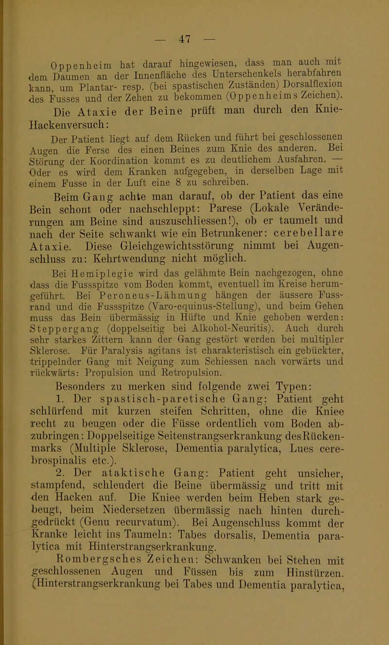 Oppenheim hat darauf hingewiesen, dass man auch mit dem Daumen an der Innenfläche des Unterschenkels herabfahren kann, um Plantar- resp. (bei spastischen Zuständen) Dorsalflexion des Fusses und der Zehen zu bekommen (Oppenheims Zeichen). Die Ataxie der Beine prüft man durch den Knie- IIackenversuch : Der Patient liegt auf dem Rücken und führt bei geschlossenen Augen die Ferse des einen Beines zum Knie des anderen. Bei Störung der Koordination kommt es zu deutlichem Ausfahren. — Oder es wird dem Kranken aufgegeben, in derselben Lage mit einem Fusse in der Luft eine 8 zu schreiben. Beim Gang achte man darauf, ob der Patient das eine Bein schont oder nachschleppt: Parese (Lokale Verände- rungen am Beine sind auszuschliessen!), ob er taumelt und nach der Seite schwankt wie ein Betrunkener: cerebellare Ataxie. Diese Gleichgewichtsstörimg nimmt bei Augen- schluss zu: Kehrtwendung nicht möglich. Bei Hemiplegie wird das gelähmte Bein nachgezogen, ohne dass die Fussspitze vom Boden kommt, eventuell im Kreise herum- geführt. Bei Peroneus-Lähmung hängen der äussere Fuss- rand und die Fussspitze (Varo-equinus-Stellung), und beim Gehen muss das Bein übermässig in Hüfte und Knie gehoben werden: Steppergang (doppelseitig bei Alkohol-Neuritis). Auch durch sehr starkes Zittern kann der Gang gestört werden bei multipler Sklerose. Für Paralysis agitans ist charakteristisch ein gebückter, trippelnder Gang mit Neigung zum Schiessen nach vorwärts und rückwärts: Propulsion und Retropulsion. Besonders zu merken sind folgende zwei Typen: 1. Der spastisch-paretische Gang; Patient geht schlürfend mit kurzen steifen Schritten, ohne die Kniee recht zu beugen oder die Ftlsse ordentlich vom Boden ab- zubringen: Doppelseitige Seitenstrangserkrankung des Rücken- marks (Multiple Sklerose, Dementia paralytica, Lues cere- brospinalis etc.). 2. Der ataktische Gang: Patient geht imsicher, stampfend, schleudert die Beine übermässig und tritt mit den Hacken auf. Die Kniee werden beim Heben stark ge- beugt, beim Niedersetzen übermässig nach hinten durch- gedrückt (Genu recurvatum). Bei Augenschluss kommt der Kranke leicht ins Taumeln: Tabes dorsalis, Dementia para- lytica mit Hinterstrangserkrankung. Rombergsches Zeichen: Schwanken bei Stehen mit geschlossenen Augen und Füssen bis zum Hinstürzen. (Hinterstrangserkrankung bei Tabes und Dementia paralytica,